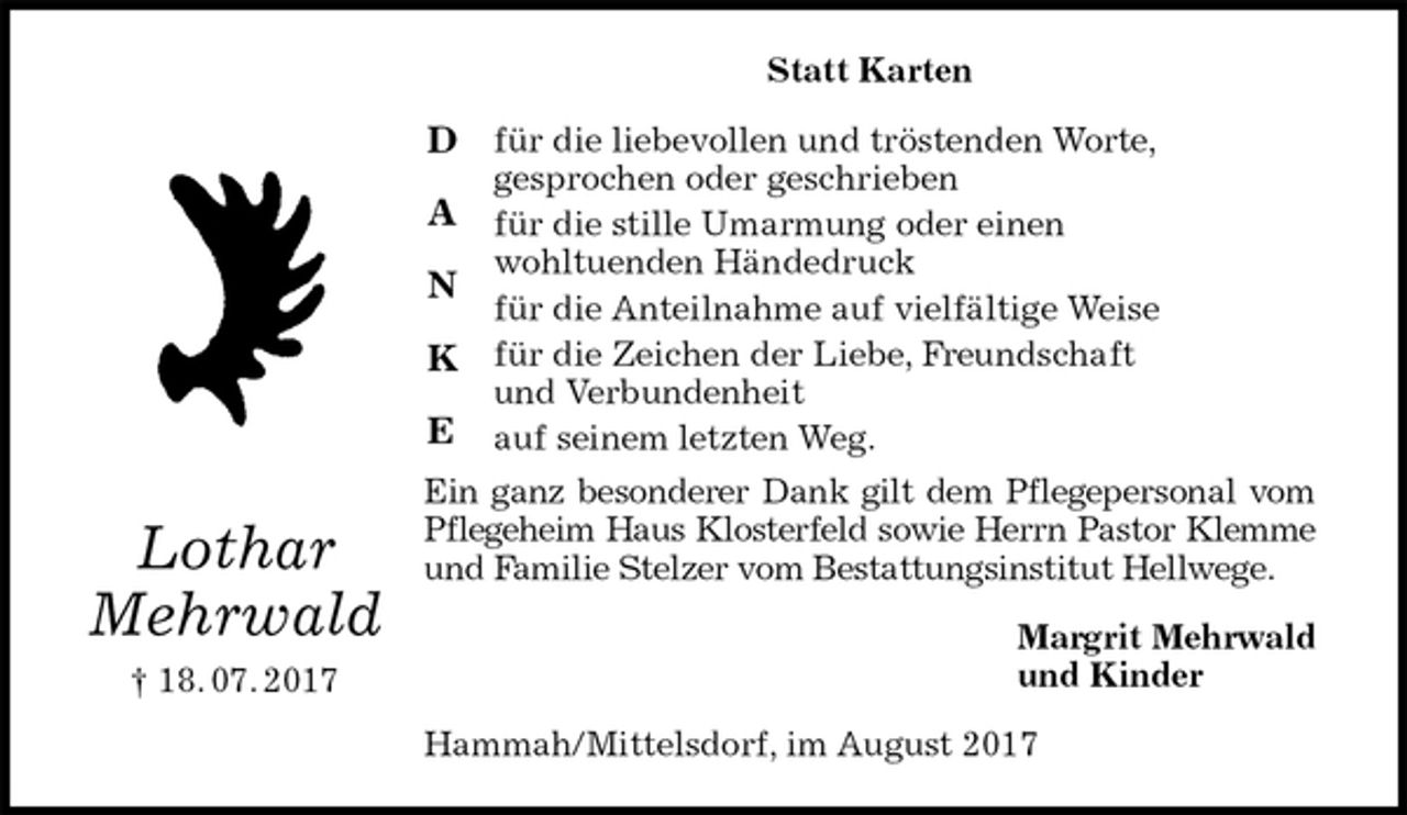 <p>Statt Karten<br />für die liebevollen und tröstenden Worte,<br />gesprochen oder geschrieben<br />für die stille Umarmung oder einen<br />wohltuenden Händedruck<br />für die Anteilnahme auf vielfältige Weise<br />für die Zeichen der Liebe, Freundschaft<br />und Verbundenheit<br />auf seinem letzten Weg.<br />Ein ganz besonderer Dank gilt dem Pflegepersonal vom Pflegeheim Haus Klosterfeld sowie Herrn Pastor Klemme und Familie Stelzer vom Bestattungsinstitut Hellwege.<br />Margrit Mehrwald<br />und Kinder<br />Hammah/Mittelsdorf, im August 2017<br />Lothar<br />Mehrwald<br />† 18. 07. 2017<br />D<br />A<br />N<br />K<br />E</p>