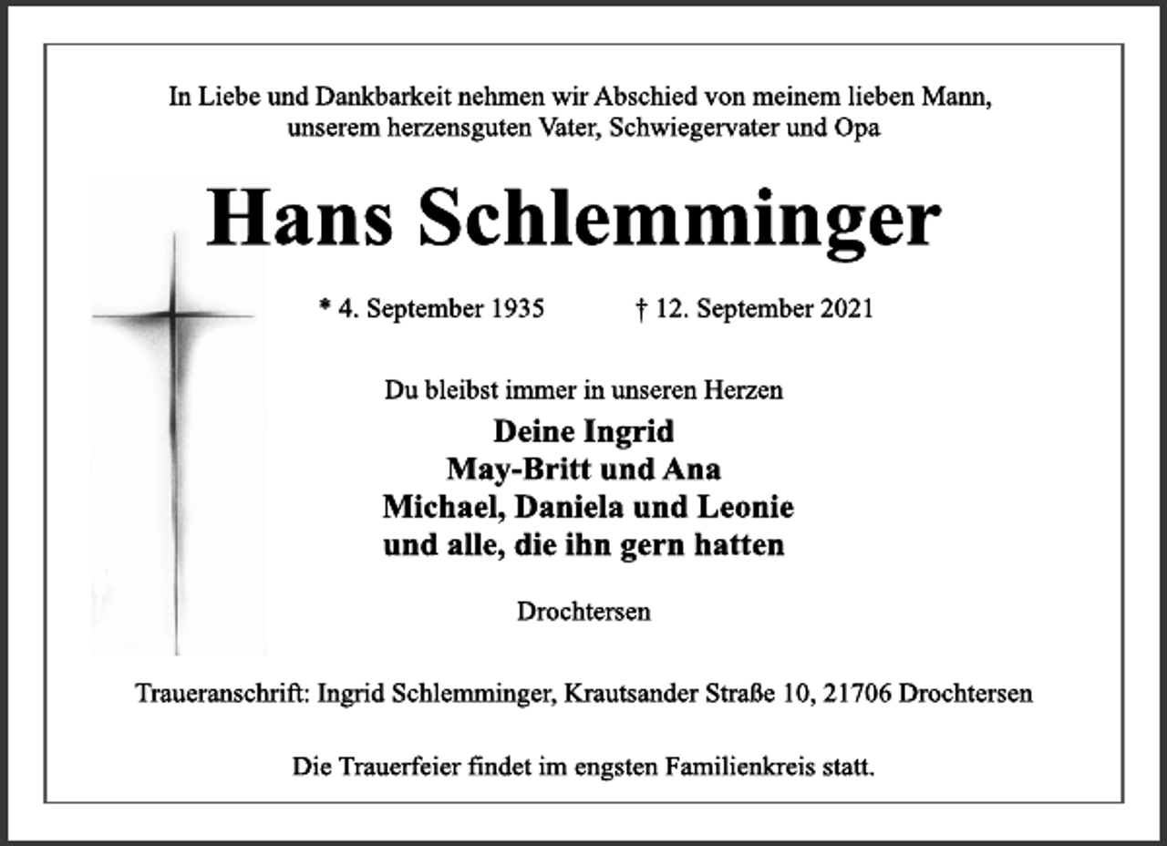 <p>In Liebe und Dankbarkeit nehmen wir Abschied von meinem lieben Mann, unserem herzensguten Vater, Schwiegervater und Opa<br />Hans Schlemminger<br />* 4. September 1935 † 12. September 2021<br />Du bleibst immer in unseren Herzen<br />Deine Ingrid<br />May-Britt und Ana<br />Michael, Daniela und Leonie<br />und alle, die ihn gern hatten<br />Drochtersen<br />Traueranschrift: Ingrid Schlemminger, Krautsander Straße 10, 21706 Drochtersen<br />Die Trauerfeier findet im engsten Familienkreis statt.</p>