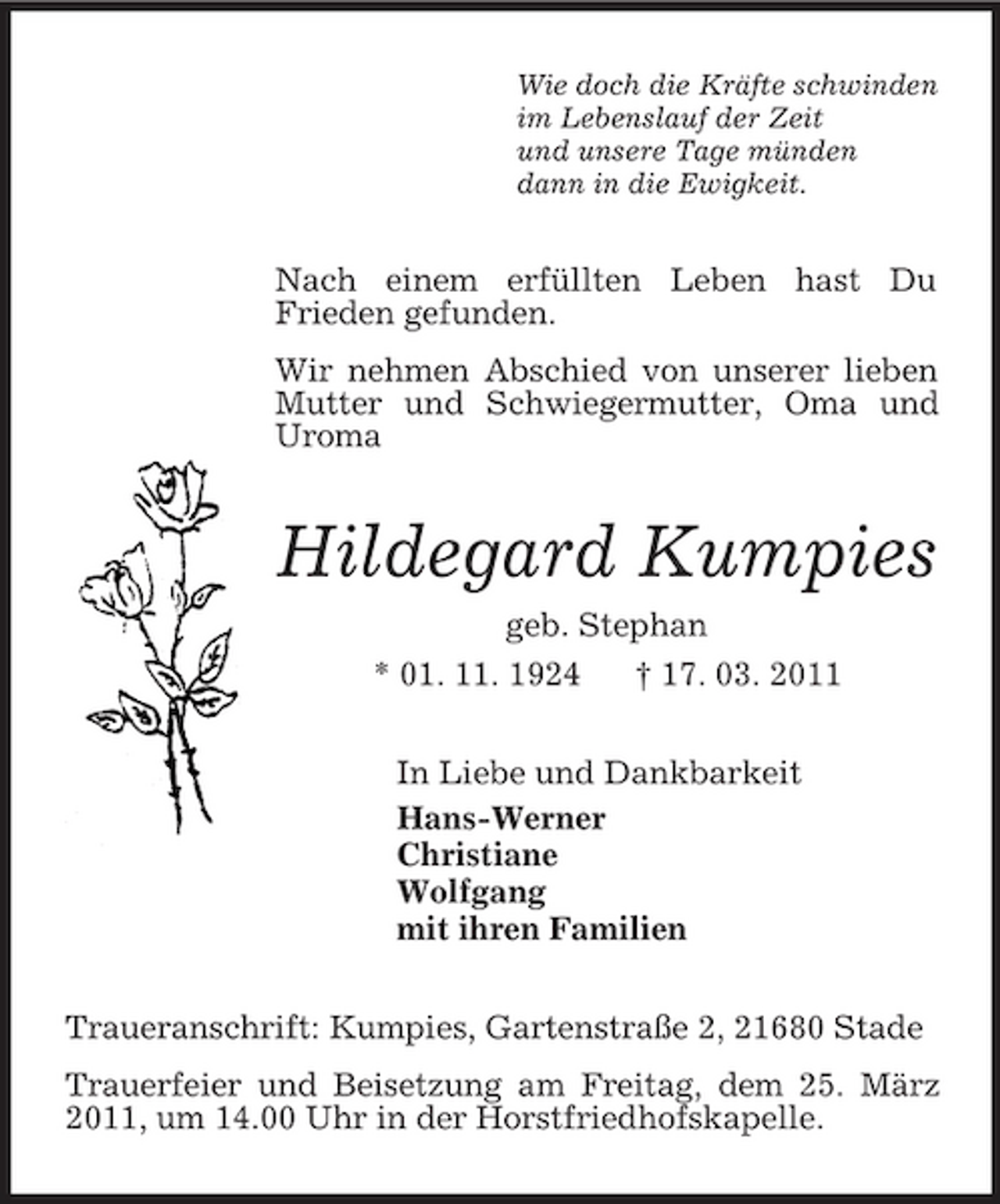 <p>Wie doch die Kräfte schwinden<br />im Lebenslauf der Zeit<br />und unsere Tage münden<br />dann in die Ewigkeit.<br />Nach einem erfüllten Leben hast Du<br />Frieden gefunden.<br />Wir nehmen Abschied von unserer lieben Mutter und Schwiegermutter, Oma und Uroma<br />Hildegard Kumpies<br />geb. Stephan<br />* 01. 11. 1924 † 17. 03. 2011<br />In Liebe und Dankbarkeit<br />Hans-Werner<br />Christiane<br />Wolfgang<br />mit ihren Familien<br />Traueranschrift: Kumpies, Gartenstraße 2, 21680 Stade<br />Trauerfeier und Beisetzung am Freitag, dem 25. März 2011, um 14.00 Uhr in der Horstfriedhofskapelle.</p>
