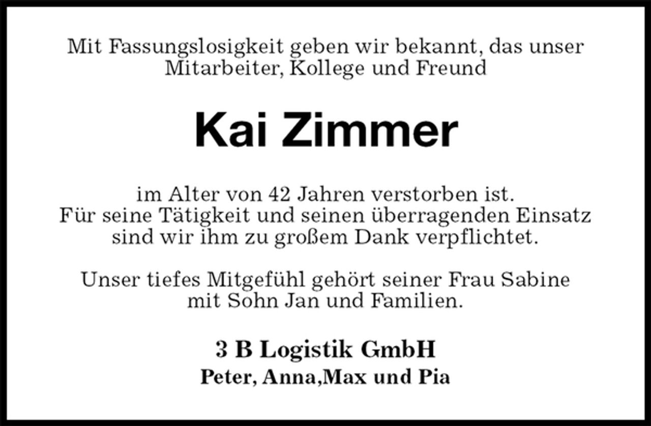 <p>Mit Fassungslosigkeit geben wir bekannt, das unser Mitarbeiter, Kollege und Freund<br />Kai Zimmer<br />im Alter von 42 Jahren verstorben ist.<br />Für seine Tätigkeit und seinen überragenden Einsatz sind wir ihm zu großem Dank verpflichtet.</p><p>Unser tiefes Mitgefühl gehört seiner Frau Sabine<br />mit Sohn Jan und Familien.<br />3 B Logistik GmbH<br />Peter, Anna,Max und Pia</p>