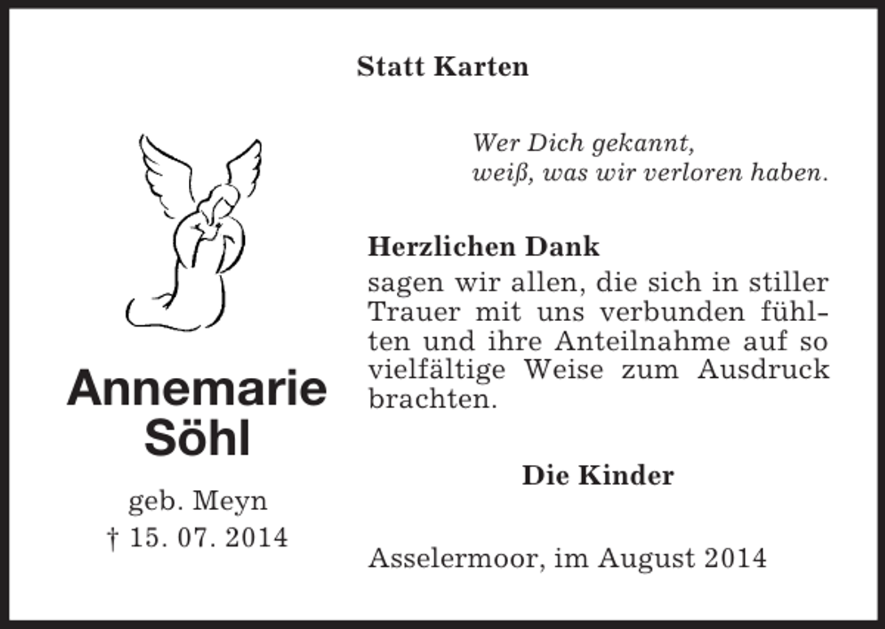 <p>Annemarie<br />Söhl<br />geb. Meyn<br />† 15. 07. 2014<br />Statt Karten<br />Wer Dich gekannt,<br />weiß, was wir verloren haben.<br />Herzlichen Dank<br />sagen wir allen, die sich in stiller Trauer mit uns verbunden fühlten und ihre Anteilnahme auf so vielfältige Weise zum Ausdruck brachten.<br />Die Kinder<br />Asselermoor, im August 2014</p>