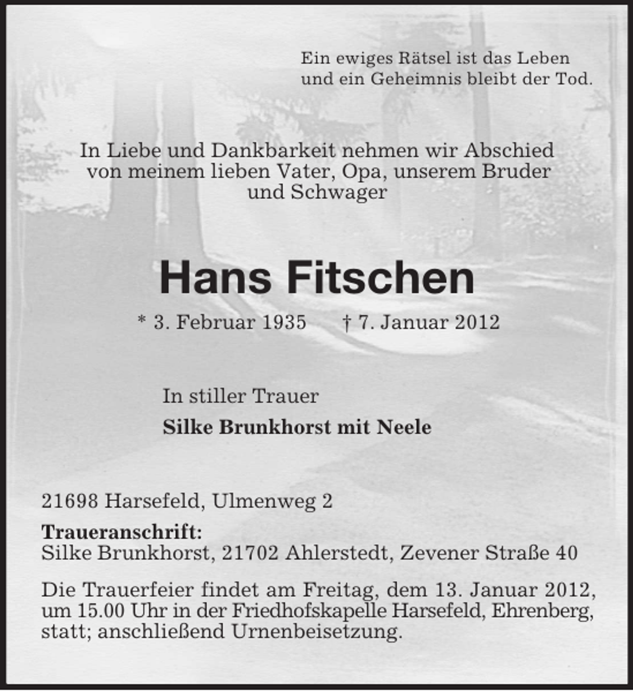 <p>Ein ewiges Rätsel ist das Leben<br />und ein Geheimnis bleibt der Tod.</p><p>In Liebe und Dankbarkeit nehmen wir Abschied<br />von meinem lieben Vater, Opa, unserem Bruder<br />und Schwager</p><p>Hans Fitschen<br />* 3. Februar 1935</p><p>† 7. Januar 2012</p><p>In stiller Trauer<br />Silke Brunkhorst mit Neele</p><p>21698 Harsefeld, Ulmenweg 2<br />Traueranschrift:<br />Silke Brunkhorst, 21702 Ahlerstedt, Zevener Straße 40<br />Die Trauerfeier findet am Freitag, dem 13. Januar 2012,<br />um 15.00 Uhr in der Friedhofskapelle Harsefeld, Ehrenberg,<br />statt; anschließend Urnenbeisetzung.</p>