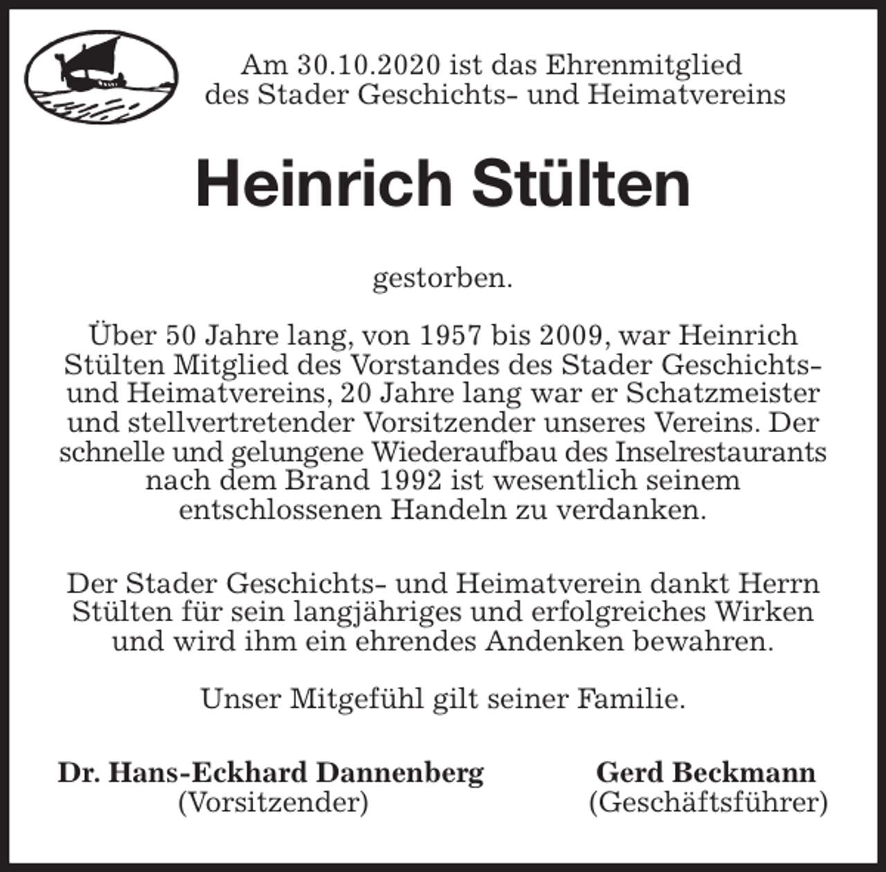 <p>Am 30.10.2020 ist das Ehrenmitglied<br />des Stader Geschichts- und Heimatvereins<br />Heinrich Stülten<br />gestorben.</p>
<p>Über 50 Jahre lang, von 1957 bis 2009, war Heinrich Stülten Mitglied des Vorstandes des Stader Geschichts- und Heimatvereins, 20 Jahre lang war er Schatzmeister und stellvertretender Vorsitzender unseres Vereins. Der schnelle und gelungene Wiederaufbau des Inselrestaurants nach dem Brand 1992 ist wesentlich seinem<br />entschlossenen Handeln zu verdanken.<br />Der Stader Geschichts- und Heimatverein dankt Herrn Stülten für sein langjähriges und erfolgreiches Wirken und wird ihm ein ehrendes Andenken bewahren.</p>
<p>Unser Mitgefühl gilt seiner Familie.<br />Dr. Hans-Eckhard Dannenberg Gerd Beckmann<br />(Vorsitzender) (Geschäftsführer)</p>