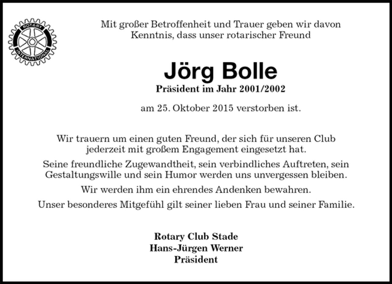 <p>Mit großer Betroffenheit und Trauer geben wir davon<br />Kenntnis, dass unser rotarischer Freund<br />Jörg Bolle<br />Präsident im Jahr 2001/2002<br />am 25. Oktober 2015 verstorben ist.<br />Rotary Club Stade<br />Hans-Jürgen Werner<br />Präsident<br />Wir trauern um einen guten Freund, der sich für unseren Club<br />jederzeit mit großem Engagement eingesetzt hat.<br />Seine freundliche Zugewandtheit, sein verbindliches Auftreten, sein<br />Gestaltungswille und sein Humor werden uns unvergessen bleiben.<br />Wir werden ihm ein ehrendes Andenken bewahren.<br />Unser besonderes Mitgefühl gilt seiner lieben Frau und seiner Familie.</p>