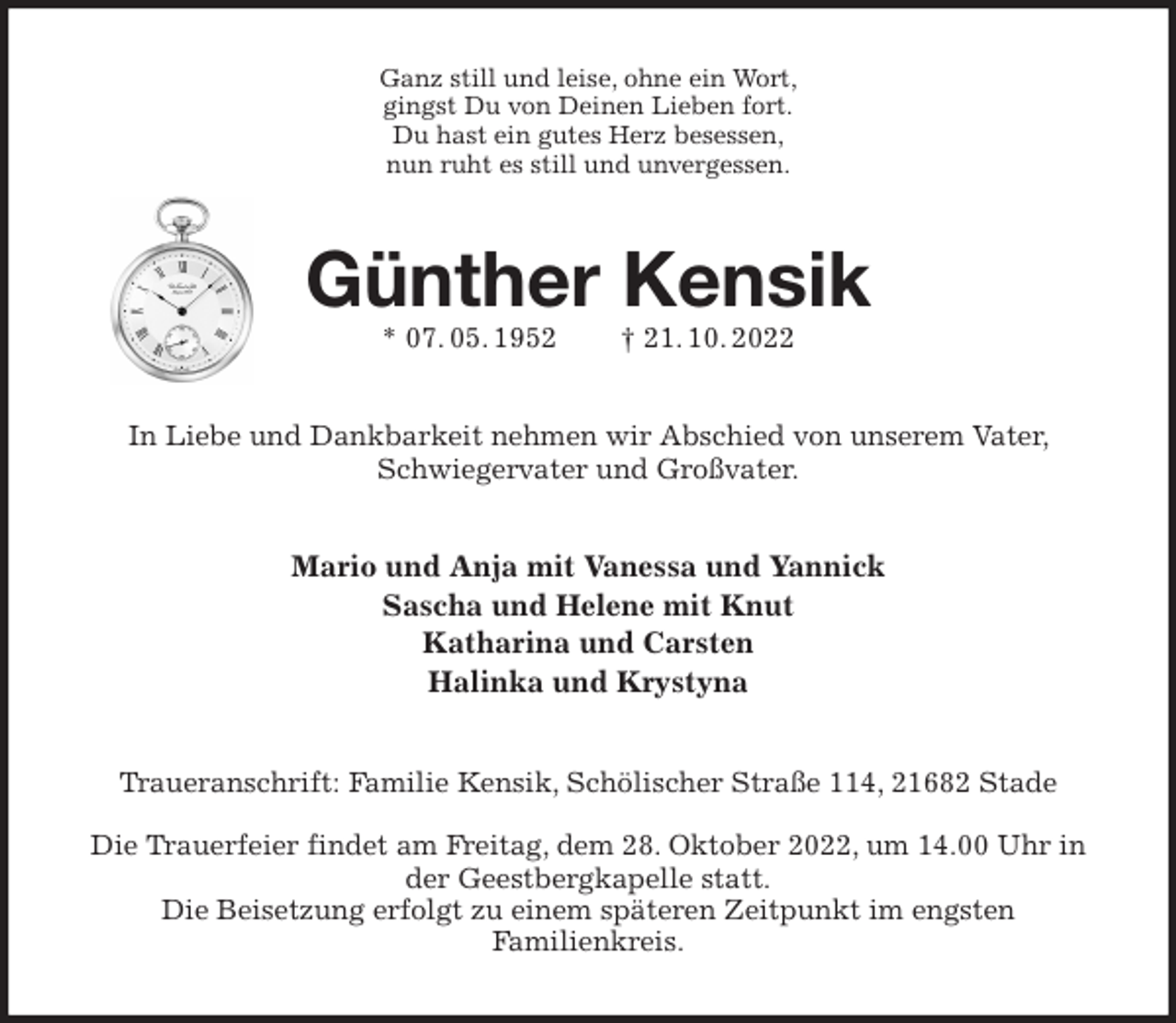 <p>Ganz still und leise, ohne ein Wort,<br />gingst Du von Deinen Lieben fort.<br />Du hast ein gutes Herz besessen,<br />nun ruht es still und unvergessen.<br />Günther Kensik<br />* 07. 05. 1952 † 21. 10. 2022<br />In Liebe und Dankbarkeit nehmen wir Abschied von unserem Vater, Schwiegervater und Großvater.<br />Mario und Anja mit Vanessa und Yannick<br />Sascha und Helene mit Knut<br />Katharina und Carsten<br />Halinka und Krystyna<br />Traueranschrift: Familie Kensik, Schölischer Straße 114, 21682 Stade</p><p>Die Trauerfeier findet am Freitag, dem 28. Oktober 2022, um 14.00 Uhr in der Geestbergkapelle statt.<br />Die Beisetzung erfolgt zu einem späteren Zeitpunkt im engsten<br />Familienkreis.</p>