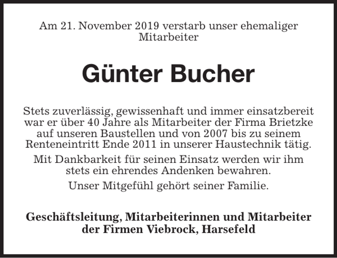 <p>Am 21. November 2019 verstarb unser ehemaliger<br />Mitarbeiter<br />Günter Bucher<br />Stets zuverlässig, gewissenhaft und immer einsatzbereit war er über 40 Jahre als Mitarbeiter der Firma Brietzke auf unseren Baustellen und von 2007 bis zu seinem<br />Renteneintritt Ende 2011 in unserer Haustechnik tätig.<br />Mit Dankbarkeit für seinen Einsatz werden wir ihm stets ein ehrendes Andenken bewahren.<br />Unser Mitgefühl gehört seiner Familie.<br />Geschäftsleitung, Mitarbeiterinnen und Mitarbeiter der Firmen Viebrock, Harsefeld</p>