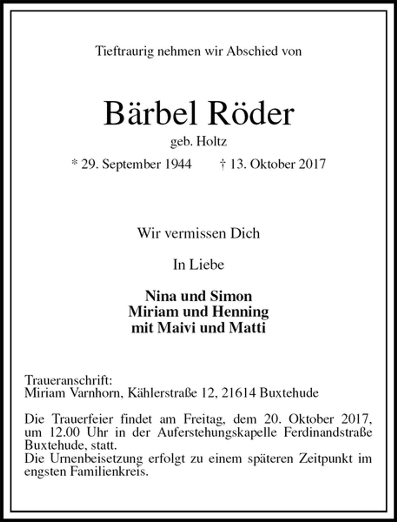 <p>Tieftraurig nehmen wir Abschied von<br />Bärbel Röder<br />geb. Holtz<br />* 29. September 1944 † 13. Oktober 2017</p>
<p>Wir vermissen Dich</p>
<p>In Liebe</p>
<p>Nina und Simon<br />Miriam und Henning<br />mit Maivi und Matti<br />Traueranschrift:<br />Miriam Varnhorn, Kählerstraße 12, 21614 Buxtehude</p>
<p>Die Trauerfeier findet am Freitag, dem 20. Oktober 2017,<br />um 12.00 Uhr in der Auferstehungskapelle Ferdinandstraße Buxtehude, statt.<br />Die Urnenbeisetzung erfolgt zu einem späteren Zeitpunkt im engsten Familienkreis.</p>