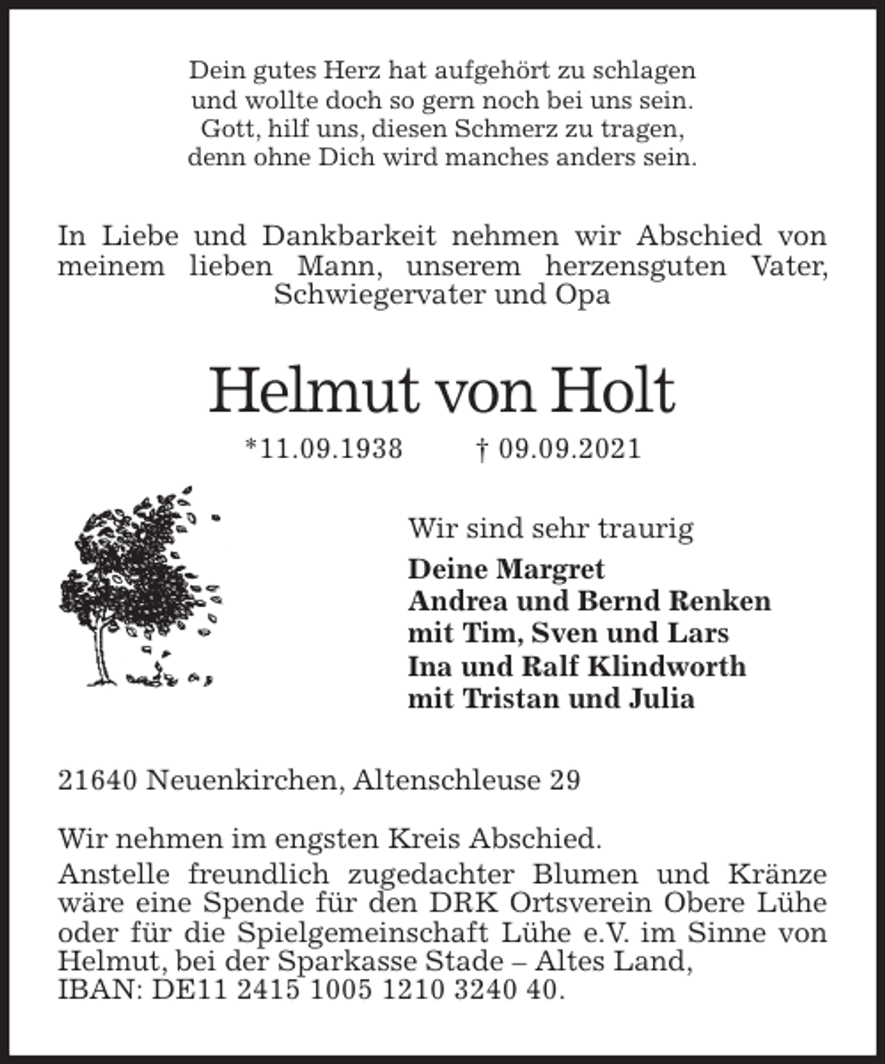 <p>Dein gutes Herz hat aufgehört zu schlagen<br />und wollte doch so gern noch bei uns sein.<br />Gott, hilf uns, diesen Schmerz zu tragen,<br />denn ohne Dich wird manches anders sein.<br />In Liebe und Dankbarkeit nehmen wir Abschied von meinem lieben Mann, unserem herzensguten Vater, Schwiegervater und Opa<br />Helmut von Holt<br />*11.09.1938 † 09.09.2021<br />Wir sind sehr traurig<br />Deine Margret<br />Andrea und Bernd Renken<br />mit Tim, Sven und Lars<br />Ina und Ralf Klindworth<br />mit Tristan und Julia<br />21640 Neuenkirchen, Altenschleuse 29</p>
<p>Wir nehmen im engsten Kreis Abschied.<br />Anstelle freundlich zugedachter Blumen und Kränze wäre eine Spende für den DRK Ortsverein Obere Lühe oder für die Spielgemeinschaft Lühe e.V. im Sinne von Helmut, bei der Sparkasse Stade - Altes Land,<br />IBAN: DE11 2415 1005 1210 3240 40.</p>