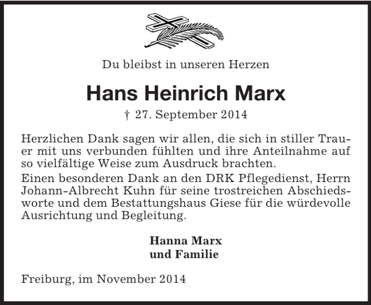 <p>Du bleibst in unseren Herzen<br />Hans Heinrich Marx<br />† 27. September 2014<br />Herzlichen Dank sagen wir allen, die sich in stiller Trauer mit uns verbunden fühlten und ihre Anteilnahme auf so vielfältige Weise zum Ausdruck brachten.<br />Einen besonderen Dank an den DRK Pflegedienst, Herrn Johann-Albrecht Kuhn für seine trostreichen Abschiedsworte und dem Bestattungshaus Giese für die würdevolle Ausrichtung und Begleitung.<br />Hanna Marx<br />und Familie<br />Freiburg, im November 2014</p>