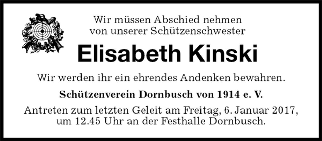 <p>Wir müssen Abschied nehmen<br />von unserer Schützenschwester<br />Elisabeth Kinski<br />Wir werden ihr ein ehrendes Andenken bewahren.<br />Schützenverein Dornbusch von 1914 e. V.<br />Antreten zum letzten Geleit am Freitag, 6. Januar 2017,<br />um 12.45 Uhr an der Festhalle Dornbusch.</p>