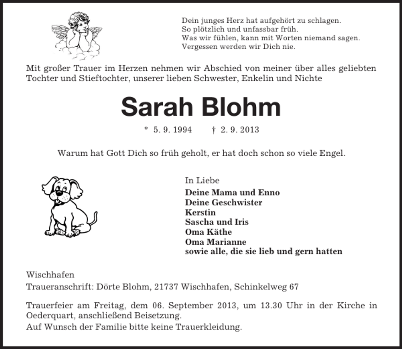 <p>Dein junges Herz hat aufgehört zu schlagen.<br />So plötzlich und unfassbar früh.<br />Was wir fühlen, kann mit Worten niemand sagen.<br />Vergessen werden wir Dich nie.</p>
<p>Mit großer Trauer im Herzen nehmen wir Abschied von meiner über alles geliebten<br />Tochter und Stieftochter, unserer lieben Schwester, Enkelin und Nichte</p>
<p>Sarah Blohm<br />* 5. 9. 1994</p>
<p>† 2. 9. 2013</p>
<p>Warum hat Gott Dich so früh geholt, er hat doch schon so viele Engel.<br />In Liebe<br />Deine Mama und Enno<br />Deine Geschwister<br />Kerstin<br />Sascha und Iris<br />Oma Käthe<br />Oma Marianne<br />sowie alle, die sie lieb und gern hatten<br />Wischhafen<br />Traueranschrift: Dörte Blohm, 21737 Wischhafen, Schinkelweg 67<br />Trauerfeier am Freitag, dem 06. September 2013, um 13.30 Uhr in der Kirche in<br />Oederquart, anschließend Beisetzung.<br />Auf Wunsch der Familie bitte keine Trauerkleidung.</p>