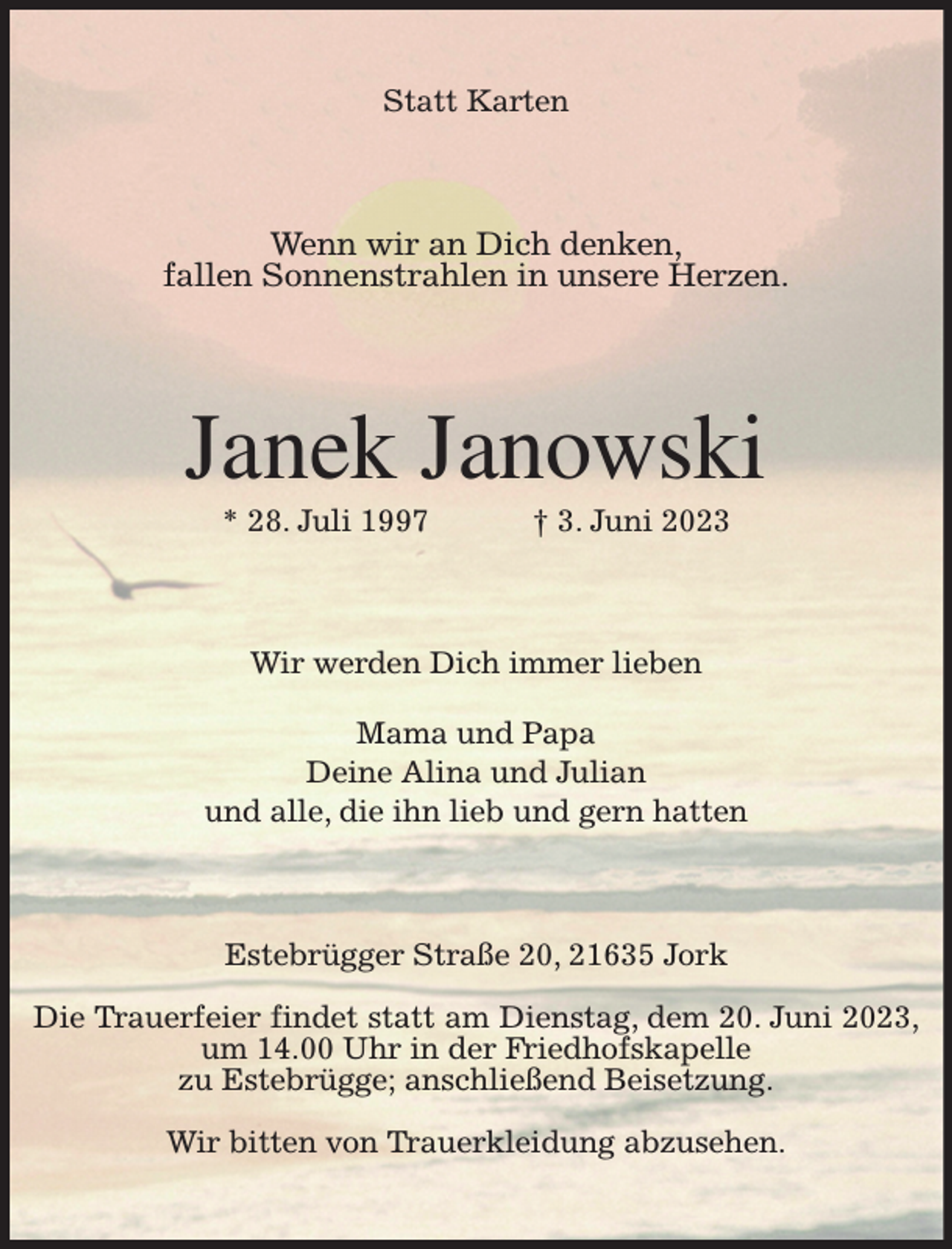 <p>Statt Karten<br />Wenn wir an Dich denken,<br />fallen Sonnenstrahlen in unsere Herzen.<br />Janek Janowski<br />* 28. Juli 1997 † 3. Juni 2023<br />Wir werden Dich immer lieben</p><p>Mama und Papa<br />Deine Alina und Julian<br />und alle, die ihn lieb und gern hatten<br />Estebrügger Straße 20, 21635 Jork</p><p>Die Trauerfeier findet statt am Dienstag, dem 20. Juni 2023, um 14.00 Uhr in der Friedhofskapelle<br />zu Estebrügge; anschließend Beisetzung.</p><p>Wir bitten von Trauerkleidung abzusehen.</p>