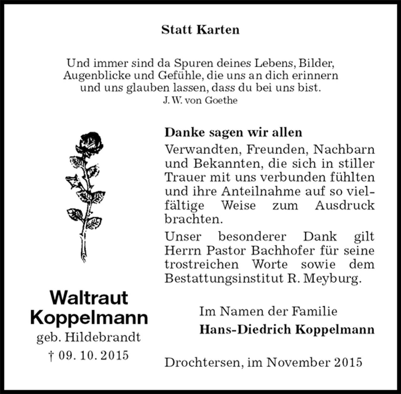 <p>Statt Karten<br />Und immer sind da Spuren deines Lebens, Bilder,<br />Augenblicke und Gefühle, die uns an dich erinnern<br />und uns glauben lassen, dass du bei uns bist.<br />J. W. von Goethe<br />Danke sagen wir allen<br />Verwandten, Freunden, Nachbarn und Bekannten, die sich in stiller Trauer mit uns verbunden fühlten und ihre Anteilnahme auf so vielfältige Weise zum Ausdruck brachten.<br />Unser besonderer Dank gilt Herrn Pastor Bachhofer für seine trostreichen Worte sowie dem<br />Bestattungsinstitut R. Meyburg.<br />Im Namen der Familie<br />Hans-Diedrich Koppelmann<br />Drochtersen, im November 2015<br />Waltraut<br />Koppelmann<br />geb. Hildebrandt<br />† 09. 10. 2015</p>