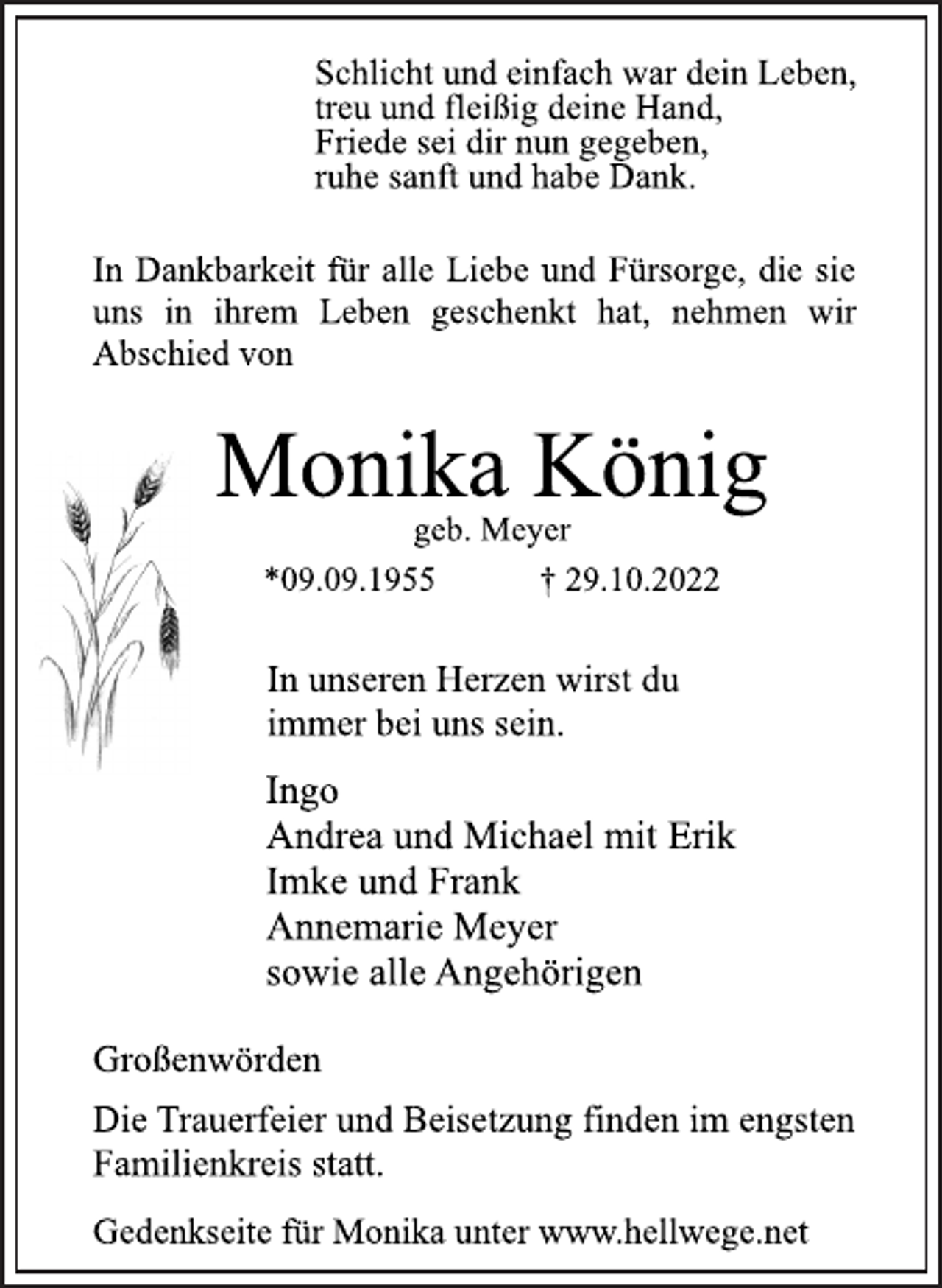 <p>Schlicht und einfach war dein Leben,<br />treu und fleißig deine Hand,<br />Friede sei dir nun gegeben,<br />ruhe sanft und habe Dank.<br />In Dankbarkeit für alle Liebe und Fürsorge, die sie<br />uns in ihrem Leben geschenkt hat, nehmen wir<br />Abschied von<br />Monika König<br />geb. Meyer<br />*09.09.1955 † 29.10.2022<br />In unseren Herzen wirst du<br />immer bei uns sein.<br />Ingo<br />Andrea und Michael mit Erik<br />Imke und Frank<br />Annemarie Meyer<br />sowie alle Angehörigen<br />Großenwörden<br />Die Trauerfeier und Beisetzung finden im engsten<br />Familienkreis statt.<br />Gedenkseite für Monika unter www.hellwege.net</p>