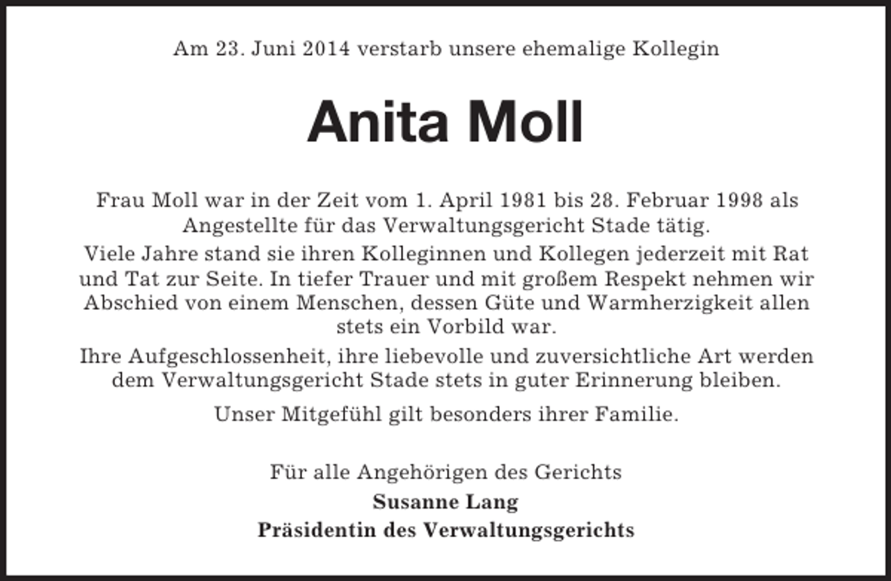 <p>Am 23. Juni 2014 verstarb unsere ehemalige Kollegin<br />Anita Moll<br />Frau Moll war in der Zeit vom 1. April 1981 bis 28. Februar 1998 als<br />Angestellte für das Verwaltungsgericht Stade tätig.<br />Viele Jahre stand sie ihren Kolleginnen und Kollegen jederzeit mit Rat<br />und Tat zur Seite. In tiefer Trauer und mit großem Respekt nehmen wir<br />Abschied von einem Menschen, dessen Güte und Warmherzigkeit allen<br />stets ein Vorbild war.<br />Ihre Aufgeschlossenheit, ihre liebevolle und zuversichtliche Art werden<br />dem Verwaltungsgericht Stade stets in guter Erinnerung bleiben.<br />Unser Mitgefühl gilt besonders ihrer Familie.<br />Für alle Angehörigen des Gerichts<br />Susanne Lang<br />Präsidentin des Verwaltungsgerichts</p>