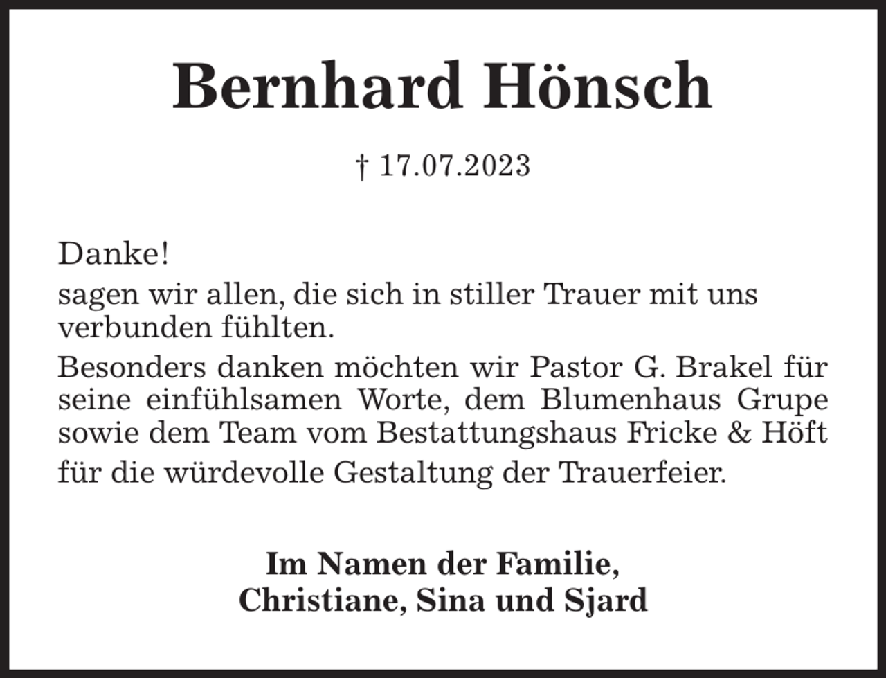 <p>Bernhard Hönsch<br />† 17.07.2023<br />Danke!<br />sagen wir allen, die sich in stiller Trauer mit uns<br />verbunden fühlten.<br />Besonders danken möchten wir Pastor G. Brakel für seine einfühlsamen Worte, dem Blumenhaus Grupe sowie dem Team vom Bestattungshaus Fricke &amp; Höft für die würdevolle Gestaltung der Trauerfeier.<br />Im Namen der Familie,<br />Christiane, Sina und Sjard</p>