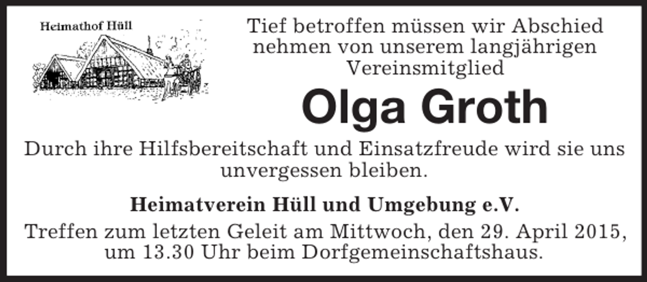 <p>Tief betroffen müssen wir Abschied<br />nehmen von unserem langjährigen<br />Vereinsmitglied<br />Olga Groth<br />Durch ihre Hilfsbereitschaft und Einsatzfreude wird sie uns unvergessen bleiben.<br />Heimatverein Hüll und Umgebung e.V.<br />Treffen zum letzten Geleit am Mittwoch, den 29. April 2015, um 13.30 Uhr beim Dorfgemeinschaftshaus.</p>
