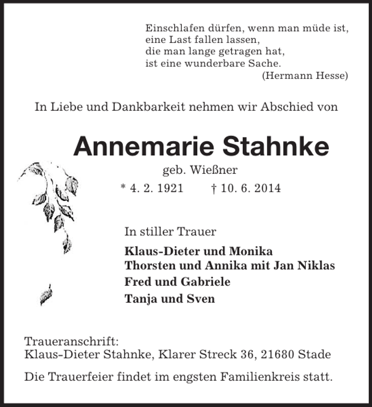 <p>Einschlafen dürfen, wenn man müde ist,<br />eine Last fallen lassen,<br />die man lange getragen hat,<br />ist eine wunderbare Sache.<br />(Hermann Hesse)<br />In Liebe und Dankbarkeit nehmen wir Abschied von<br />Annemarie Stahnke<br />geb. Wießner<br />* 4. 2. 1921 † 10. 6. 2014<br />In stiller Trauer<br />Klaus-Dieter und Monika<br />Thorsten und Annika mit Jan Niklas<br />Fred und Gabriele<br />Tanja und Sven<br />Traueranschrift:<br />Klaus-Dieter Stahnke, Klarer Streck 36, 21680 Stade<br />Die Trauerfeier findet im engsten Familienkreis statt.</p>