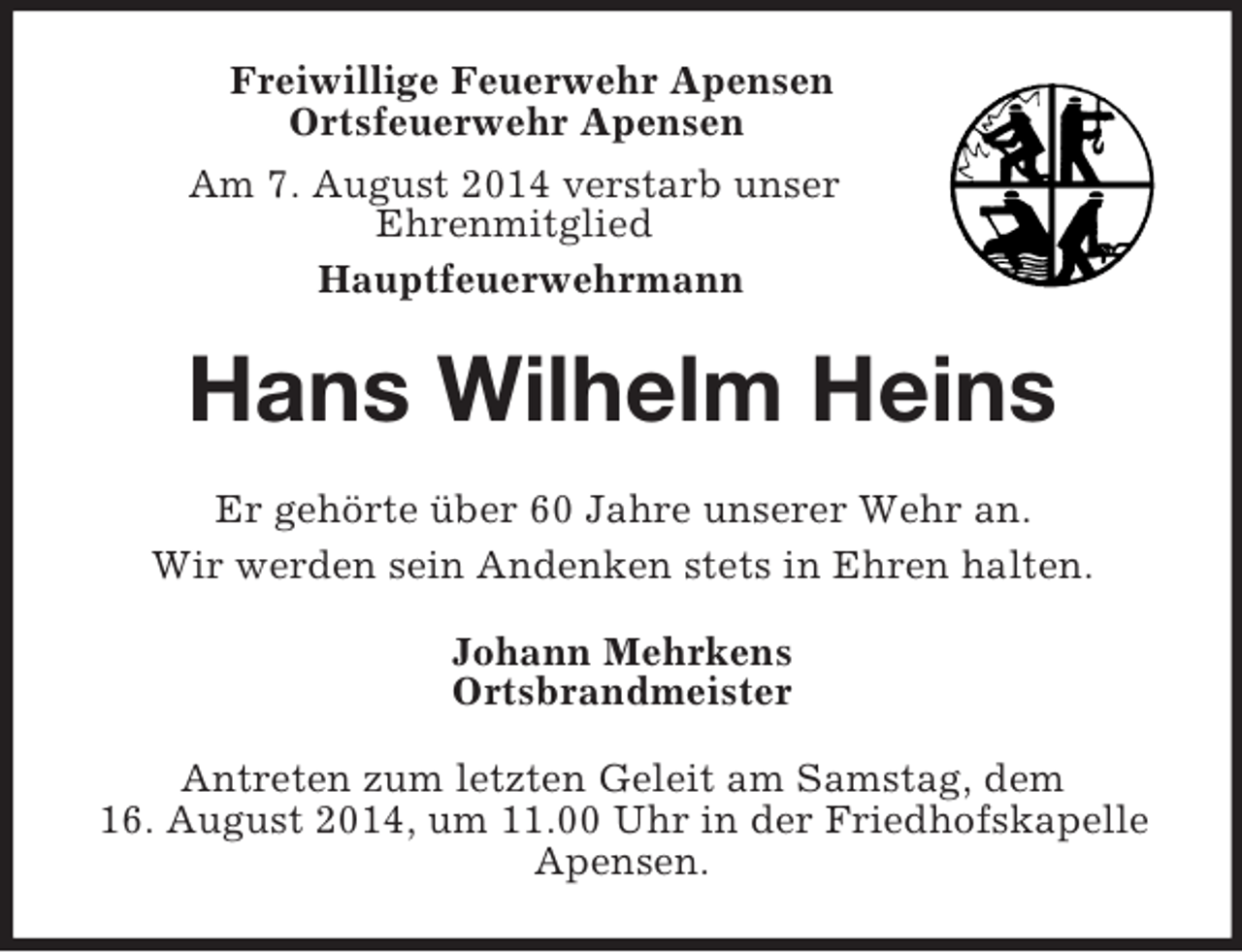 <p>Freiwillige Feuerwehr Apensen<br />Ortsfeuerwehr Apensen<br />Am 7. August 2014 verstarb unser<br />Ehrenmitglied<br />Hauptfeuerwehrmann<br />Hans Wilhelm Heins<br />Er gehörte über 60 Jahre unserer Wehr an.<br />Wir werden sein Andenken stets in Ehren halten.<br />Johann Mehrkens<br />Ortsbrandmeister<br />Antreten zum letzten Geleit am Samstag, dem<br />16. August 2014, um 11.00 Uhr in der Friedhofskapelle<br />Apensen.</p>
