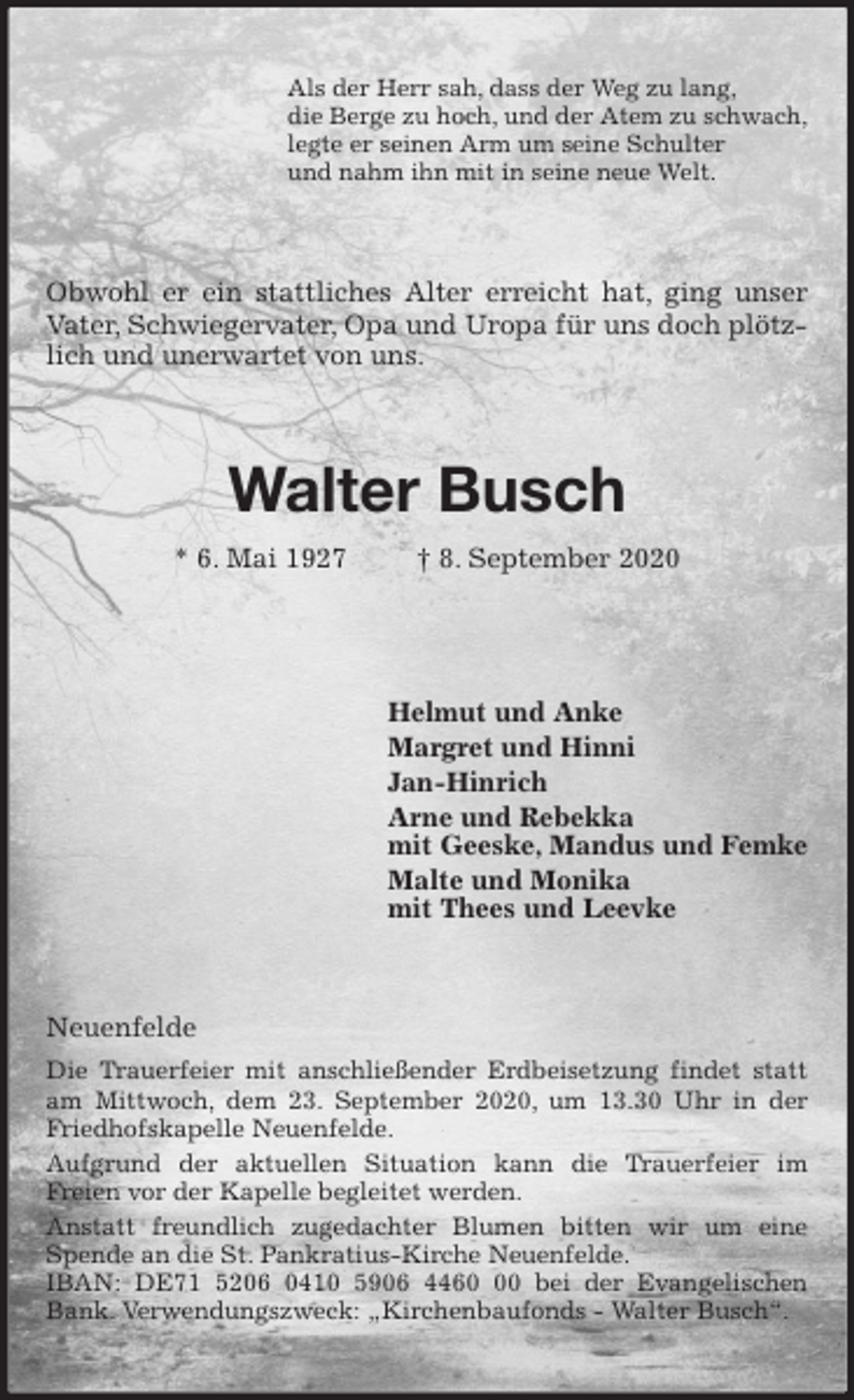 <p>Als der Herr sah, dass der Weg zu lang,<br />die Berge zu hoch, und der Atem zu schwach,<br />legte er seinen Arm um seine Schulter<br />und nahm ihn mit in seine neue Welt.<br />Obwohl er ein stattliches Alter erreicht hat, ging unser Vater, Schwiegervater, Opa und Uropa für uns doch plötzlich und unerwartet von uns.<br />Walter Busch<br />* 6. Mai 1927 † 8. September 2020</p>
<p>Helmut und Anke<br />Margret und Hinni<br />Jan-Hinrich<br />Arne und Rebekka<br />mit Geeske, Mandus und Femke<br />Malte und Monika<br />mit Thees und Leevke<br />Neuenfelde<br />Die Trauerfeier mit anschließender Erdbeisetzung findet statt am Mittwoch, dem 23. September 2020, um 13.30 Uhr in der Friedhofskapelle Neuenfelde.<br />Aufgrund der aktuellen Situation kann die Trauerfeier im<br />Freien vor der Kapelle begleitet werden.<br />Anstatt freundlich zugedachter Blumen bitten wir um eine Spende an die St. Pankratius-Kirche Neuenfelde.<br />IBAN: DE71 5206 0410 5906 4460 00 bei der Evangelischen Bank. Verwendungszweck: „Kirchenbaufonds - Walter Busch“.</p>