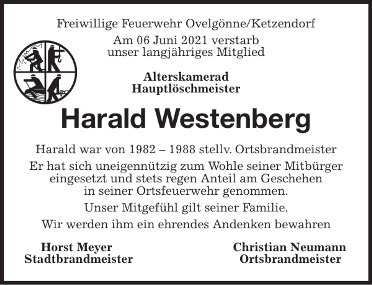 <p>Freiwillige Feuerwehr Ovelgönne/Ketzendorf<br />Am 06 Juni 2021 verstarb<br />unser langjähriges Mitglied<br />Alterskamerad<br />Hauptlöschmeister<br />Harald Westenberg<br />Harald war von 1982 - 1988 stellv. Ortsbrandmeister<br />Er hat sich uneigennützig zum Wohle seiner Mitbürger eingesetzt und stets regen Anteil am Geschehen<br />in seiner Ortsfeuerwehr genommen.<br />Unser Mitgefühl gilt seiner Familie.<br />Wir werden ihm ein ehrendes Andenken bewahren<br />Horst Meyer Christian Neumann<br />Stadtbrandmeister Ortsbrandmeister</p>