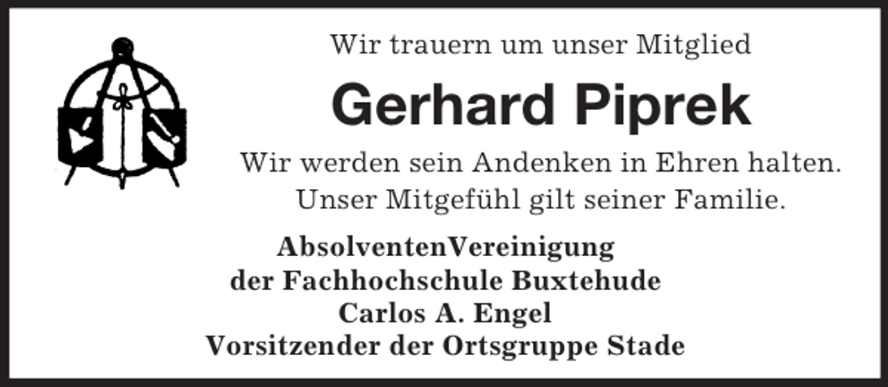 <p>Wir trauern um unser Mitglied</p><p>Gerhard Piprek<br />Wir werden sein Andenken in Ehren halten.<br />Unser Mitgefühl gilt seiner Familie.<br />AbsolventenVereinigung<br />der Fachhochschule Buxtehude<br />Carlos A. Engel<br />Vorsitzender der Ortsgruppe Stade</p>
