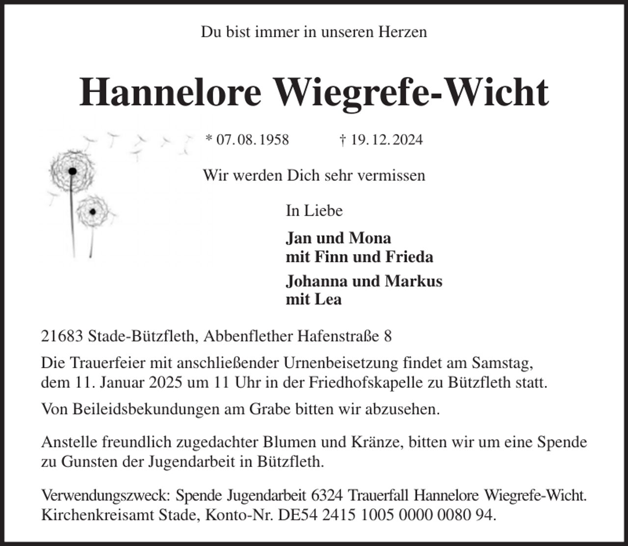 <p>Du bist immer in unseren Herzen</p><p>Hannelore Wiegrefe-Wicht<br />* 07. 08. 1958 † 19. 12. 2024<br />Wir werden Dich sehr vermissen<br />In Liebe<br />Jan und Mona<br />mit Finn und Frieda<br />Johanna und Markus<br />mit Lea<br />21683 Stade-Bützfleth, Abbenflether Hafenstraße 8<br />Die Trauerfeier mit anschließender Urnenbeisetzung findet am Samstag,<br />dem 11. Januar 2025 um 11 Uhr in der Friedhofskapelle zu Bützfleth statt.<br />Von Beileidsbekundungen am Grabe bitten wir abzusehen.<br />Anstelle freundlich zugedachter Blumen und Kränze, bitten wir um eine Spende zu Gunsten der Jugendarbeit in Bützfleth.<br />Verwendungszweck: Spende Jugendarbeit 6324 Trauerfall Hannelore Wiegrefe-Wicht.<br />Kirchenkreisamt Stade, Konto-Nr. DE54 2415 1005 0000 0080 94.</p>
