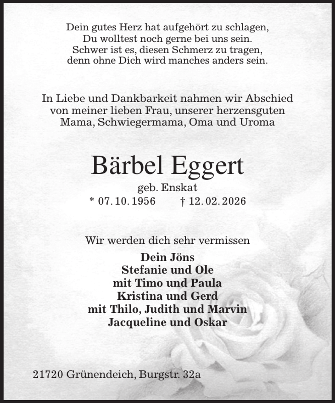 <p>Dein gutes Herz hat aufgehört zu schlagen,<br />Du wolltest noch gerne bei uns sein.<br />Schwer ist es, diesen Schmerz zu tragen,<br />denn ohne Dich wird manches anders sein.<br />In Liebe und Dankbarkeit nahmen wir Abschied von meiner lieben Frau, unserer herzensguten<br />Mama, Schwiegermama, Oma und Uroma<br />Bärbel Eggert<br />geb. Enskat<br />* 07. 10. 1956 † 12. 02. 2026<br />Wir werden dich sehr vermissen<br />Dein Jöns<br />Stefanie und Ole<br />mit Timo und Paula<br />Kristina und Gerd<br />mit Thilo, Judith und Marvin<br />Jacqueline und Oskar</p><p>21720 Grünendeich, Burgstr. 32a</p>