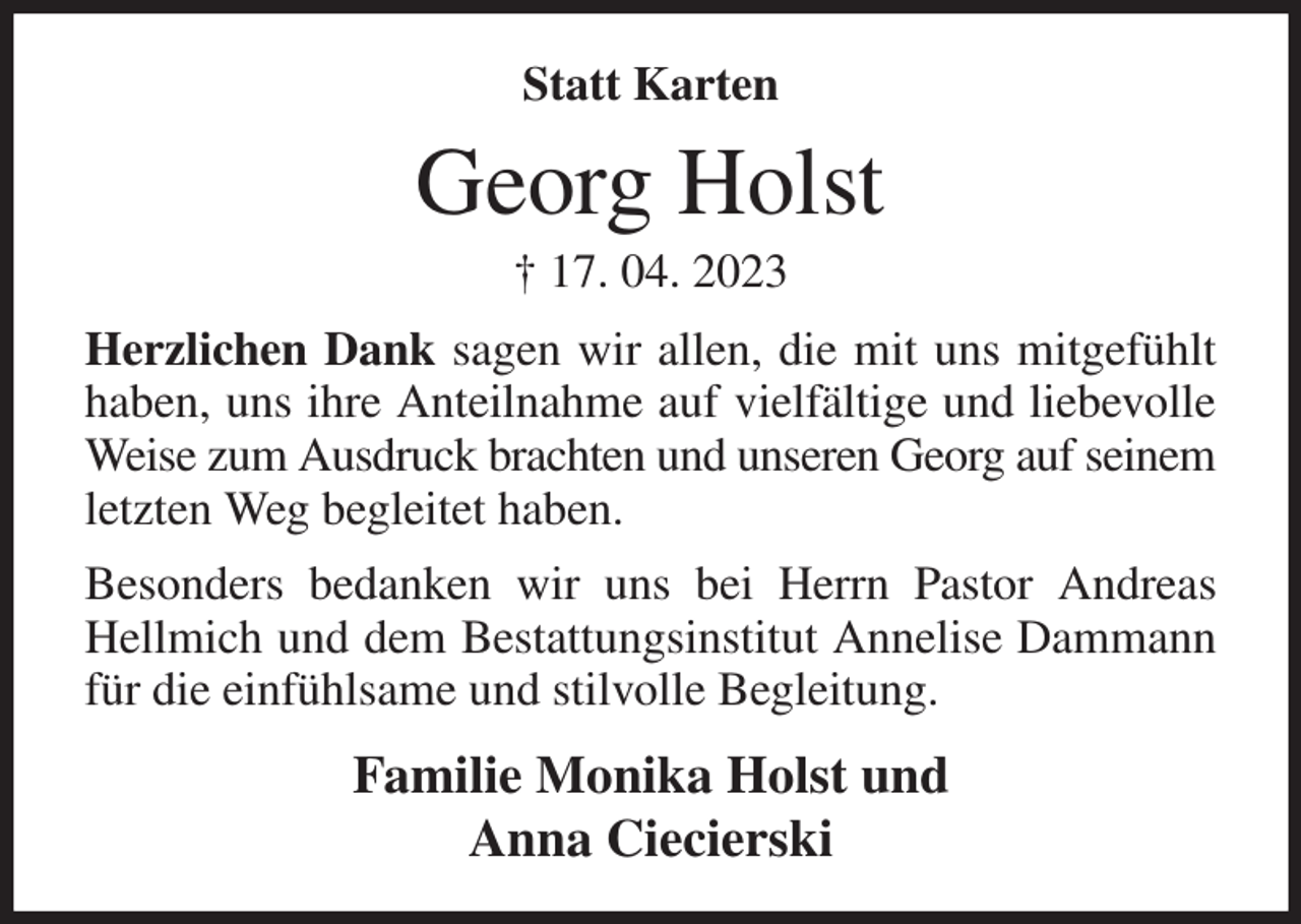 <p>Statt Karten<br />Georg Holst<br />† 17. 04. 2023<br />Herzlichen Dank sagen wir allen, die mit uns mitgefühlt haben, uns ihre Anteilnahme auf vielfältige und liebevolle Weise zum Ausdruck brachten und unseren Georg auf seinem letzten Weg begleitet haben.<br />Besonders bedanken wir uns bei Herrn Pastor Andreas Hellmich und dem Bestattungsinstitut Annelise Dammann für die einfühlsame und stilvolle Begleitung.<br />Familie Monika Holst und<br />Anna Ciecierski</p>
