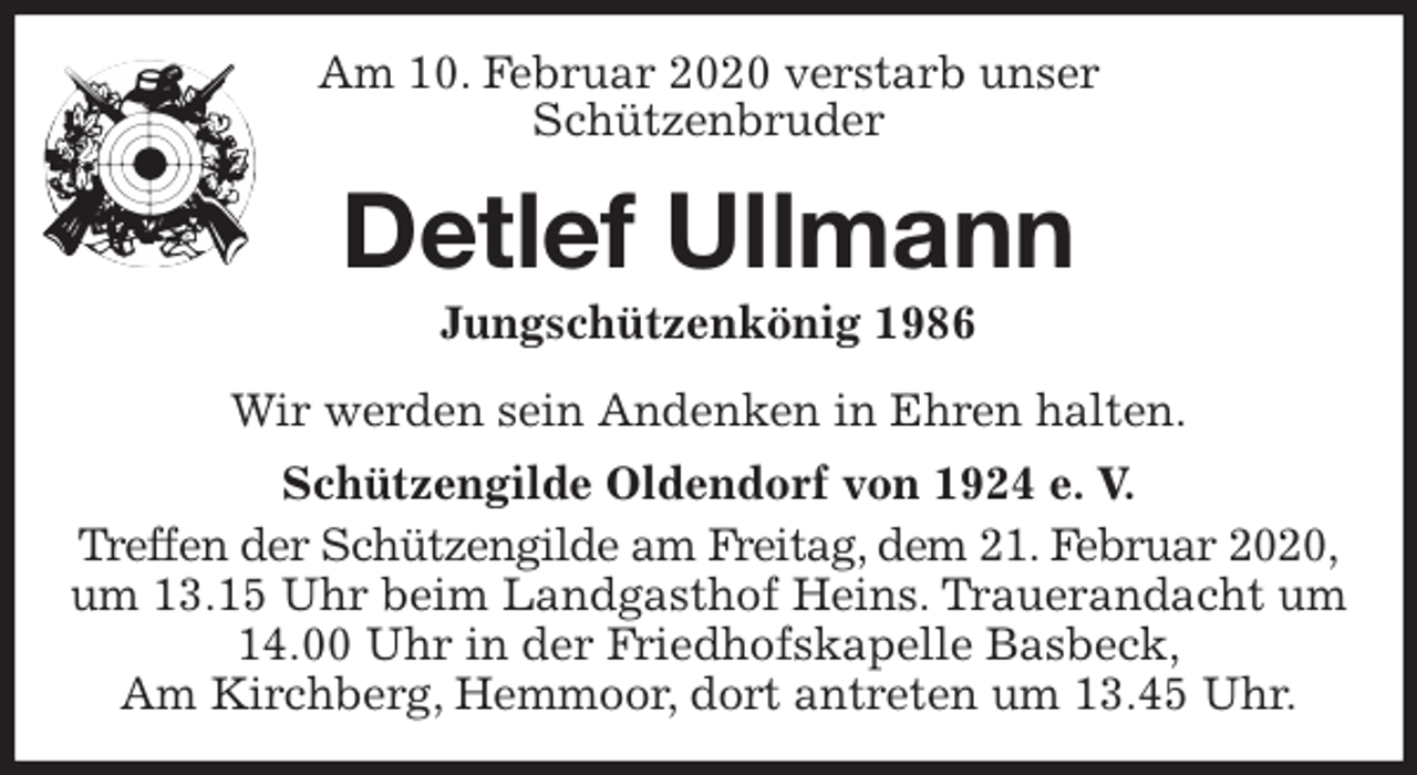 <p>Am 10. Februar 2020 verstarb unser<br />Schützenbruder<br />Detlef Ullmann<br />Jungschützenkönig 1986<br />Wir werden sein Andenken in Ehren halten.<br />Schützengilde Oldendorf von 1924 e. V.<br />Treffen der Schützengilde am Freitag, dem 21. Februar 2020,<br />um 13.15 Uhr beim Landgasthof Heins. Trauerandacht um 14.00 Uhr in der Friedhofskapelle Basbeck,<br />Am Kirchberg, Hemmoor, dort antreten um 13.45 Uhr.</p>