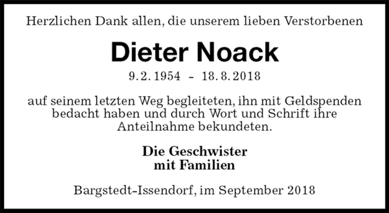 <p>Herzlichen Dank allen, die unserem lieben Verstorbenen<br />Dieter Noack<br />9. 2. 1954 - 18. 8. 2018<br />auf seinem letzten Weg begleiteten, ihn mit Geldspenden<br />bedacht haben und durch Wort und Schrift ihre<br />Anteilnahme bekundeten.<br />Die Geschwister<br />mit Familien<br />Bargstedt-Issendorf, im September 2018</p>