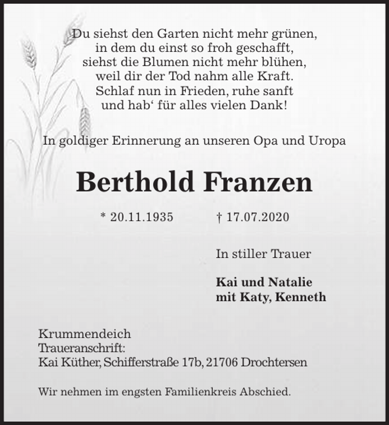 <p>Du siehst den Garten nicht mehr grünen,<br />in dem du einst so froh geschafft,<br />siehst die Blumen nicht mehr blühen,<br />weil dir der Tod nahm alle Kraft.<br />Schlaf nun in Frieden, ruhe sanft<br />und hab‘ für alles vielen Dank!<br />In goldiger Erinnerung an unseren Opa und Uropa<br />Berthold Franzen<br />* 20.11.1935 † 17.07.2020<br />In stiller Trauer</p>
<p>Kai und Natalie<br />mit Katy, Kenneth<br />Krummendeich<br />Traueranschrift:<br />Kai Küther, Schifferstraße 17b, 21706 Drochtersen</p>
<p>Wir nehmen im engsten Familienkreis Abschied.</p>