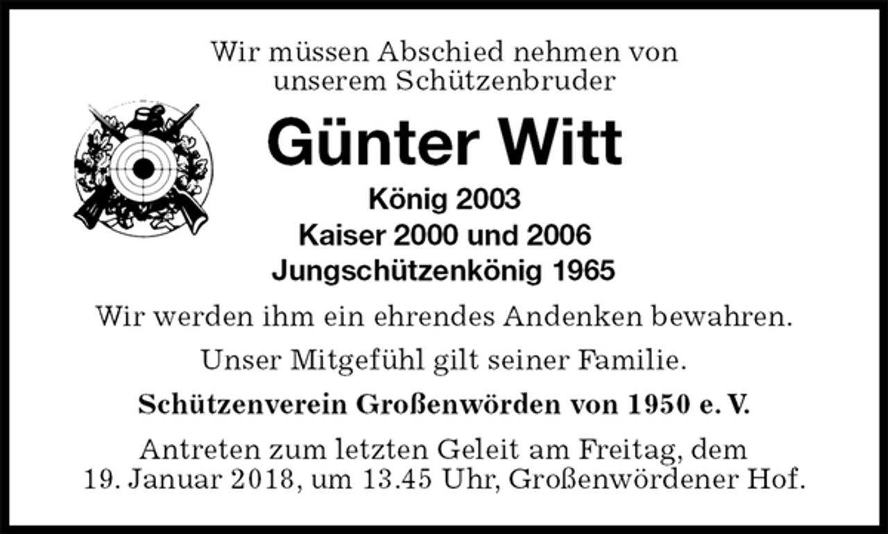 <p>Wir müssen Abschied nehmen von<br />unserem Schützenbruder<br />Günter Witt<br />König 2003<br />Kaiser 2000 und 2006<br />Jungschützenkönig 1965<br />Wir werden ihm ein ehrendes Andenken bewahren.<br />Unser Mitgefühl gilt seiner Familie.<br />Schützenverein Großenwörden von 1950 e. V.<br />Antreten zum letzten Geleit am Freitag, dem<br />19. Januar 2018, um 13.45 Uhr, Großenwördener Hof.</p>