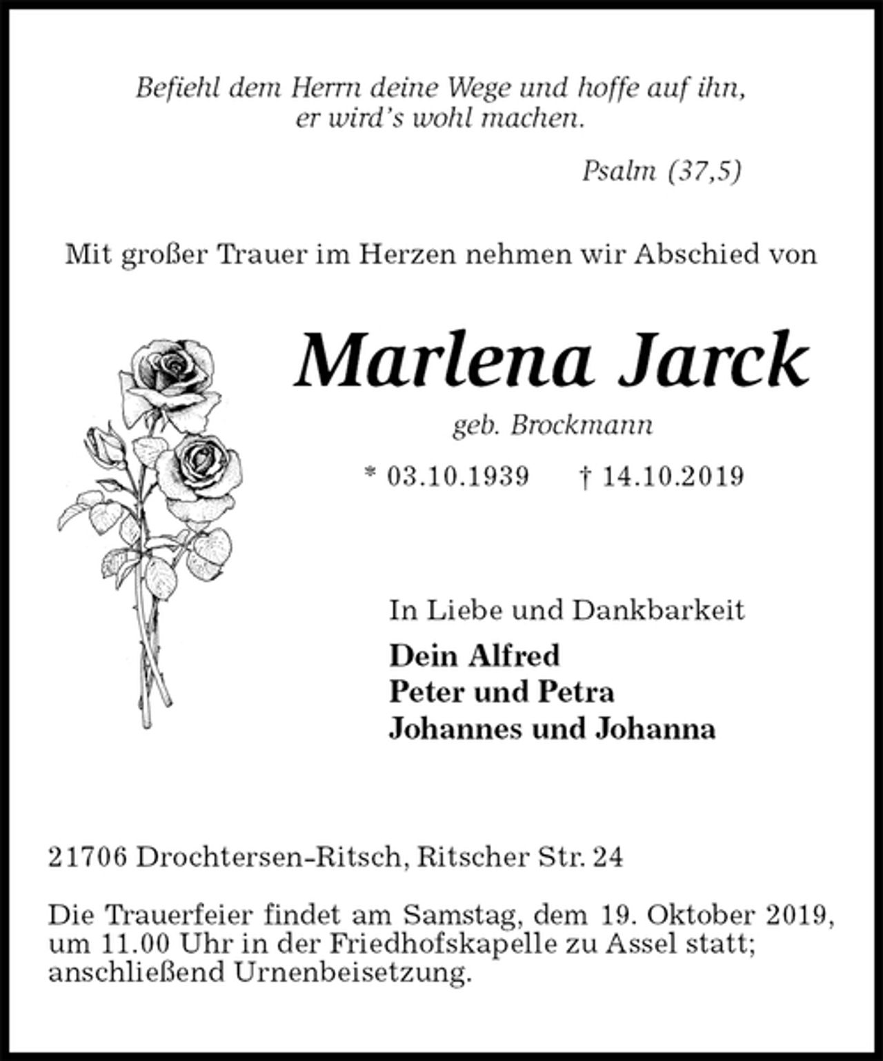 <p>Befiehl dem Herrn deine Wege und hoffe auf ihn,<br />er wird’s wohl machen.<br />Psalm (37,5)<br />Mit großer Trauer im Herzen nehmen wir Abschied von<br />Marlena Jarck<br />geb. Brockmann<br />* 03.10.1939 † 14.10.2019</p><p>In Liebe und Dankbarkeit<br />Dein Alfred<br />Peter und Petra<br />Johannes und Johanna</p><p>21706 Drochtersen-Ritsch, Ritscher Str. 24</p><p>Die Trauerfeier findet am Samstag, dem 19. Oktober 2019,<br />um 11.00 Uhr in der Friedhofskapelle zu Assel statt;<br />anschließend Urnenbeisetzung.</p>