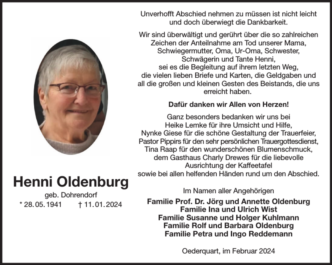 <p>Unverhofft Abschied nehmen zu müssen ist nicht leicht und doch überwiegt die Dankbarkeit.<br />Wir sind überwältigt und gerührt über die so zahlreichen Zeichen der Anteilnahme am Tod unserer Mama, Schwiegermutter, Oma, Ur-Oma, Schwester,<br />Schwägerin und Tante Henni,<br />sei es die Begleitung auf ihrem letzten Weg,<br />die vielen lieben Briefe und Karten, die Geldgaben und all die großen und kleinen Gesten des Beistands, die uns erreicht haben.<br />Dafür danken wir Allen von Herzen!<br />Ganz besonders bedanken wir uns bei<br />Heike Lemke für ihre Umsicht und Hilfe,<br />Nynke Giese für die schöne Gestaltung der Trauerfeier, Pastor Pippirs für den sehr persönlichen Trauergottesdienst,<br />Tina Raap für den wunderschönen Blumenschmuck,<br />dem Gasthaus Charly Drewes für die liebevolle<br />Ausrichtung der Kaffeetafel<br />sowie bei allen helfenden Händen rund um den Abschied.<br />Im Namen aller Angehörigen<br />Familie Prof. Dr. Jörg und Annette Oldenburg<br />Familie Ina und Ulrich Wist<br />Familie Susanne und Holger Kuhlmann<br />Familie Rolf und Barbara Oldenburg<br />Familie Petra und Ingo Reddemann<br />Oederquart, im Februar 2024<br />Henni Oldenburg<br />geb. Dohrendorf<br />* 28. 05. 1941 † 11. 01. 2024</p>