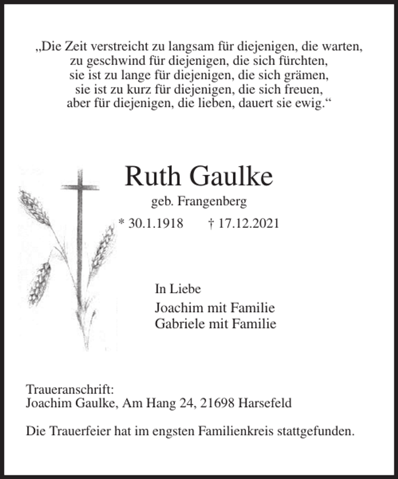 <p>„Die Zeit verstreicht zu langsam für diejenigen, die warten,<br />zu geschwind für diejenigen, die sich fürchten,<br />sie ist zu lange für diejenigen, die sich grämen,<br />sie ist zu kurz für diejenigen, die sich freuen,<br />aber für diejenigen, die lieben, dauert sie ewig.“<br />Ruth Gaulke<br />geb. Frangenberg<br />* 30.1.1918 † 17.12.2021<br />In Liebe<br />Joachim mit Familie<br />Gabriele mit Familie<br />Traueranschrift:<br />Joachim Gaulke, Am Hang 24, 21698 Harsefeld</p>
<p>Die Trauerfeier hat im engsten Familienkreis stattgefunden.</p>