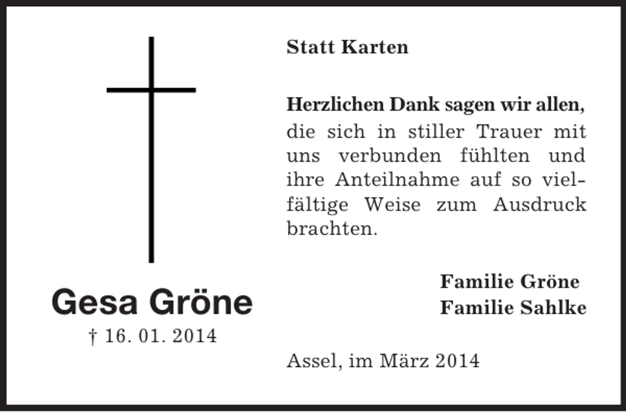 <p>Gesa Gröne<br />† 16. 01. 2014<br />Statt Karten<br />Herzlichen Dank sagen wir allen,<br />die sich in stiller Trauer mit uns verbunden fühlten und<br />ihre Anteilnahme auf so vielfältige Weise zum Ausdruck brachten.<br />Familie Gröne<br />Familie Sahlke<br />Assel, im März 2014</p>