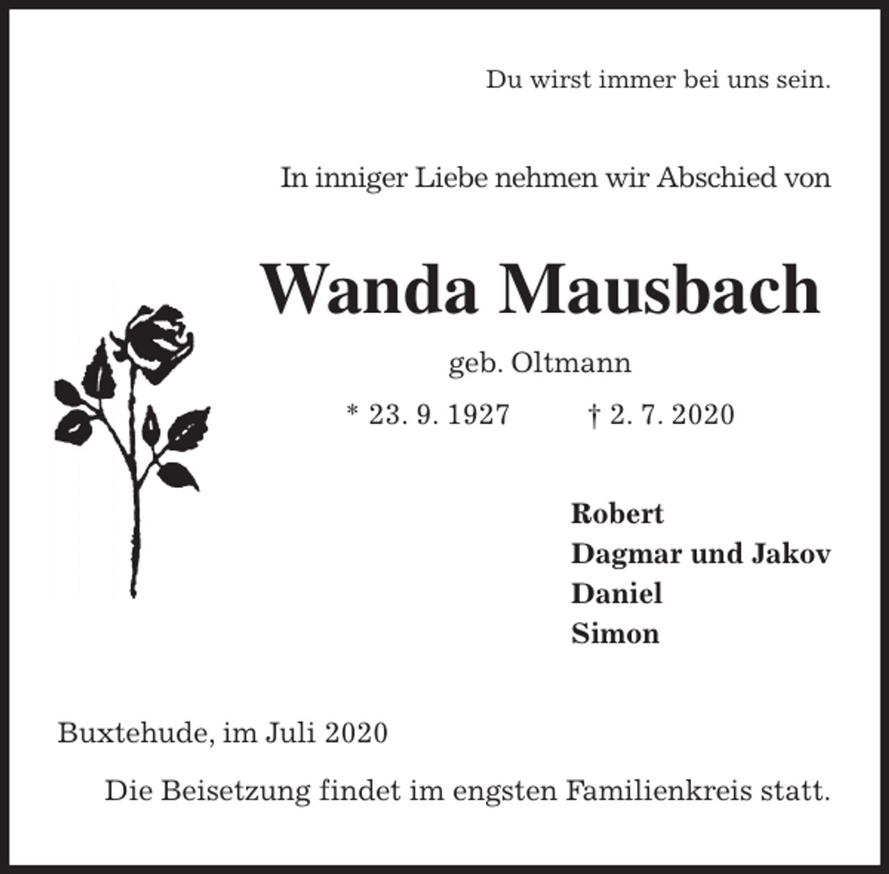 <p>Du wirst immer bei uns sein.<br />In inniger Liebe nehmen wir Abschied von<br />Wanda Mausbach<br />geb. Oltmann<br />* 23. 9. 1927 † 2. 7. 2020<br />Robert<br />Dagmar und Jakov<br />Daniel<br />Simon<br />Buxtehude, im Juli 2020</p>
<p>Die Beisetzung findet im engsten Familienkreis statt.</p>