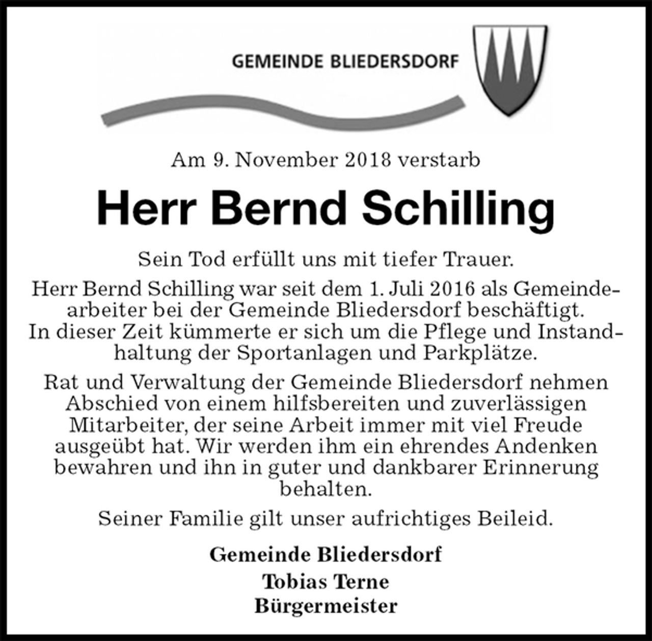 <p>Am 9. November 2018 verstarb<br />Herr Bernd Schilling<br />Sein Tod erfüllt uns mit tiefer Trauer.<br />Herr Bernd Schilling war seit dem 1. Juli 2016 als Gemeinde-<br />arbeiter bei der Gemeinde Bliedersdorf beschäftigt.<br />In dieser Zeit kümmerte er sich um die Pflege und Instandhaltung der Sportanlagen und Parkplätze.<br />Rat und Verwaltung der Gemeinde Bliedersdorf nehmen Abschied von einem hilfsbereiten und zuverlässigen<br />Mitarbeiter, der seine Arbeit immer mit viel Freude<br />ausgeübt hat. Wir werden ihm ein ehrendes Andenken<br />bewahren und ihn in guter und dankbarer Erinnerung<br />behalten.<br />Seiner Familie gilt unser aufrichtiges Beileid.<br />Gemeinde Bliedersdorf<br />Tobias Terne<br />Bürgermeister</p>