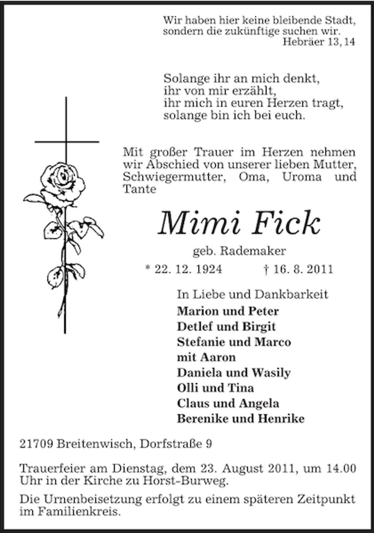 <p>Wir haben hier keine bleibende Stadt,<br />sondern die zukünftige suchen wir.<br />Hebräer 13, 14</p><p>Solange ihr an mich denkt,<br />ihr von mir erzählt,<br />ihr mich in euren Herzen tragt,<br />solange bin ich bei euch.</p><p>Mit großer Trauer im Herzen nehmen wir Abschied von unserer lieben Mutter, Schwiegermutter, Oma, Uroma und Tante<br />Mimi Fick<br />geb. Rademaker<br />* 22. 12. 1924 † 16. 8. 2011<br />In Liebe und Dankbarkeit<br />Marion und Peter<br />Detlef und Birgit<br />Stefanie und Marco<br />mit Aaron<br />Daniela und Wasily<br />Olli und Tina<br />Claus und Angela<br />Berenike und Henrike<br />21709 Breitenwisch, Dorfstraße 9</p><p>Trauerfeier am Dienstag, dem 23. August 2011, um 14.00 Uhr in der Kirche zu Horst-Burweg.<br />Die Urnenbeisetzung erfolgt zu einem späteren Zeitpunkt im Familienkreis.</p>