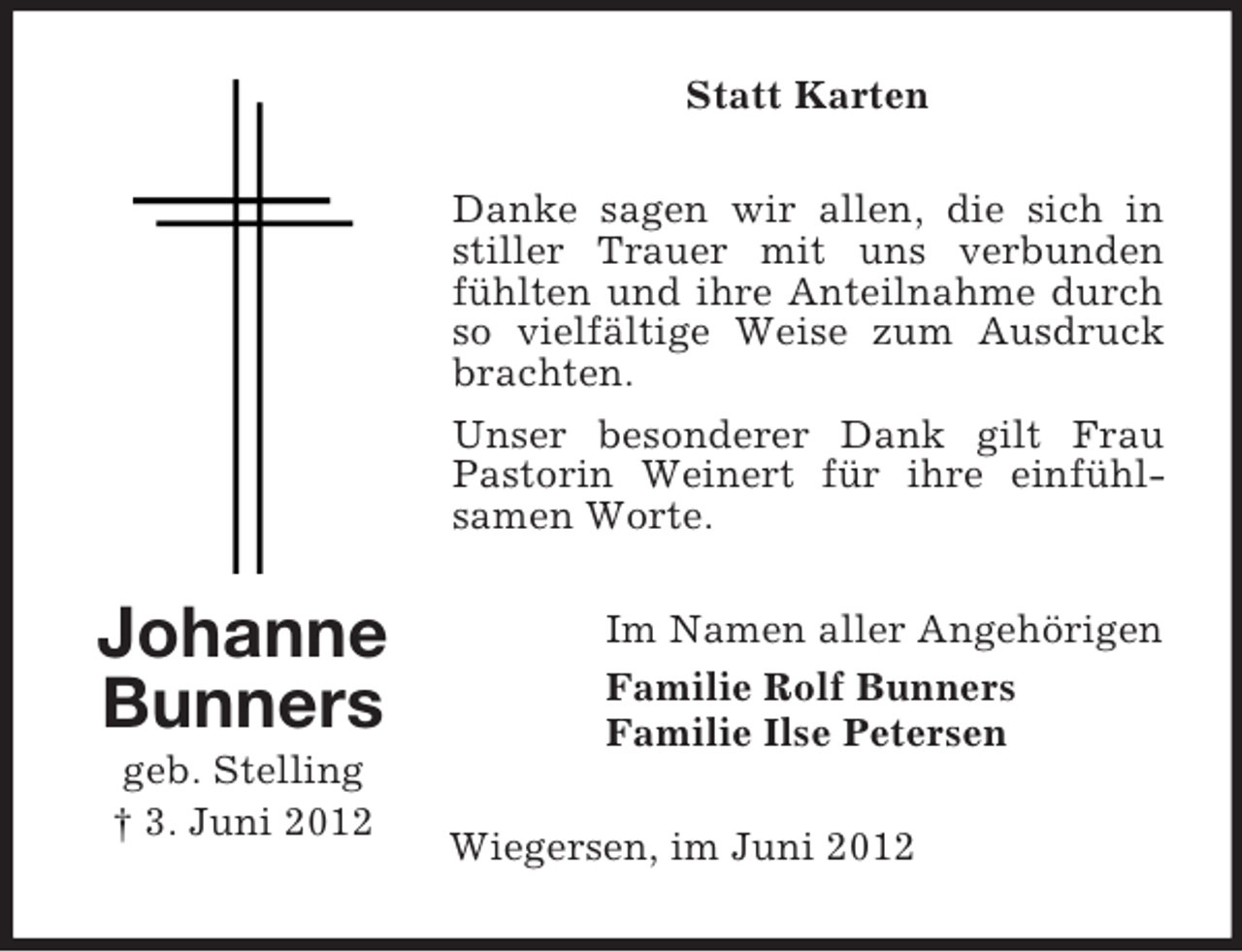 <p>Statt Karten<br />Danke sagen wir allen, die sich in<br />stiller Trauer mit uns verbunden<br />fühlten und ihre Anteilnahme durch<br />so vielfältige Weise zum Ausdruck<br />brachten.<br />Unser besonderer Dank gilt Frau<br />Pastorin Weinert für ihre einfühlsamen Worte.</p><p>Johanne<br />Bunners<br />geb. Stelling<br />† 3. Juni 2012</p><p>Im Namen aller Angehörigen<br />Familie Rolf Bunners<br />Familie Ilse Petersen<br />Wiegersen, im Juni 2012</p>