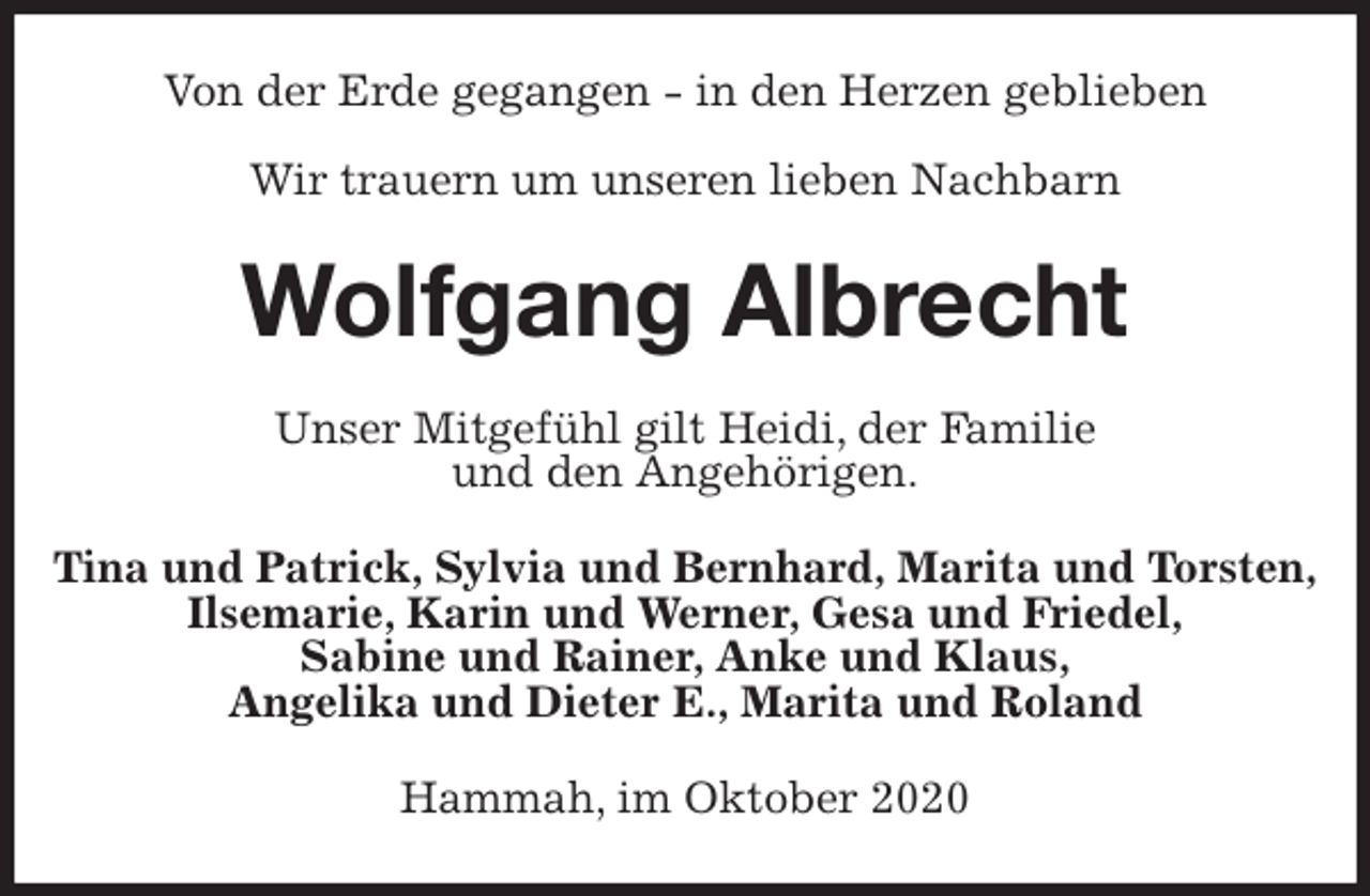 <p>Von der Erde gegangen - in den Herzen geblieben</p>
<p>Wir trauern um unseren lieben Nachbarn<br />Wolfgang Albrecht<br />Unser Mitgefühl gilt Heidi, der Familie<br />und den Angehörigen.<br />Tina und Patrick, Sylvia und Bernhard, Marita und Torsten,<br />Ilsemarie, Karin und Werner, Gesa und Friedel,<br />Sabine und Rainer, Anke und Klaus,<br />Angelika und Dieter E., Marita und Roland<br />Hammah, im Oktober 2020</p>