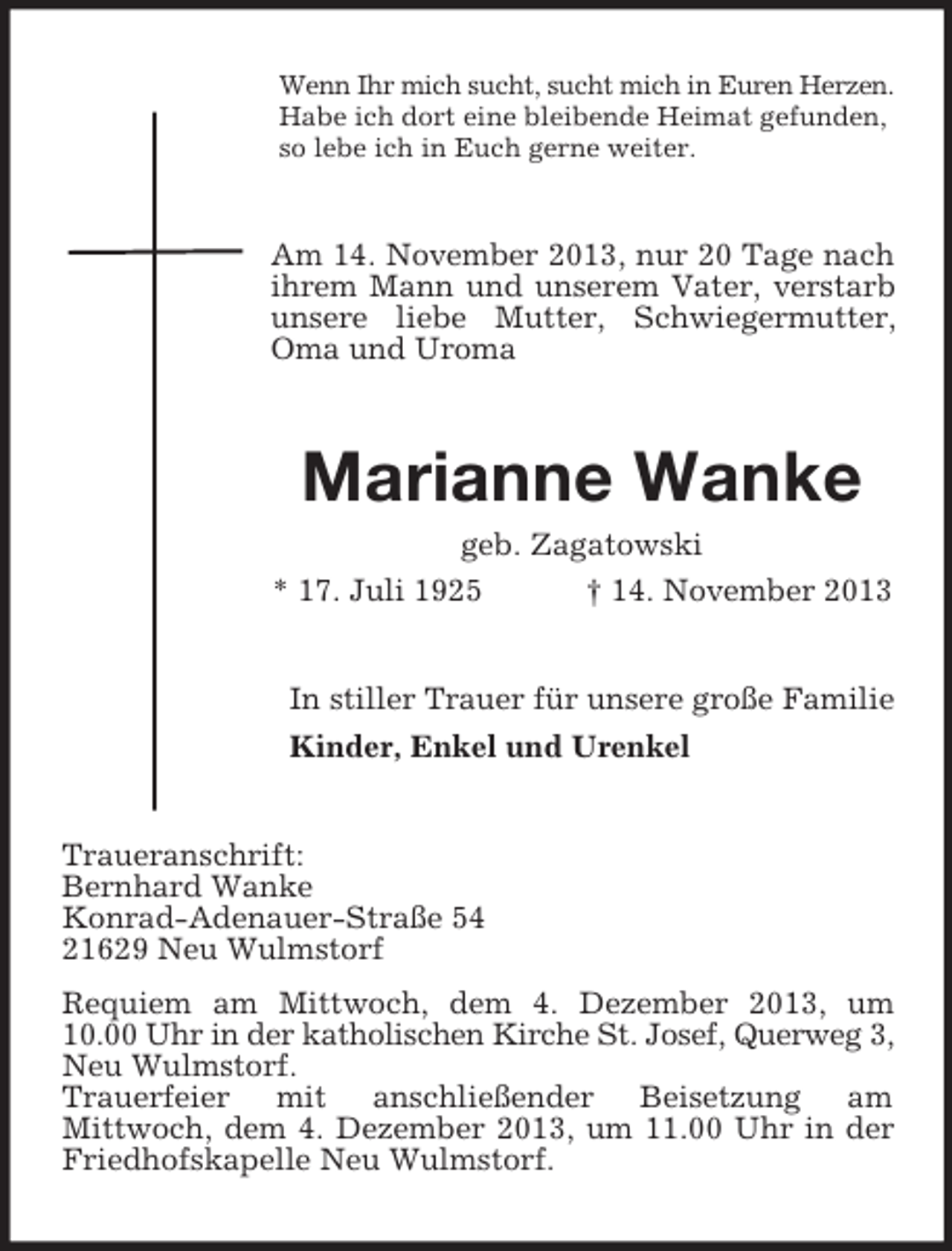 <p>Wenn Ihr mich sucht, sucht mich in Euren Herzen.<br />Habe ich dort eine bleibende Heimat gefunden,<br />so lebe ich in Euch gerne weiter.</p><p>Am 14. November 2013, nur 20 Tage nach<br />ihrem Mann und unserem Vater, verstarb<br />unsere liebe Mutter, Schwiegermutter,<br />Oma und Uroma</p><p>Marianne Wanke<br />geb. Zagatowski<br />* 17. Juli 1925<br />† 14. November 2013</p><p>In stiller Trauer für unsere große Familie<br />Kinder, Enkel und Urenkel</p><p>Traueranschrift:<br />Bernhard Wanke<br />Konrad-Adenauer-Straße 54<br />21629 Neu Wulmstorf<br />Requiem am Mittwoch, dem 4. Dezember 2013, um<br />10.00 Uhr in der katholischen Kirche St. Josef, Querweg 3,<br />Neu Wulmstorf.<br />Trauerfeier mit anschließender Beisetzung am<br />Mittwoch, dem 4. Dezember 2013, um 11.00 Uhr in der<br />Friedhofskapelle Neu Wulmstorf.</p>