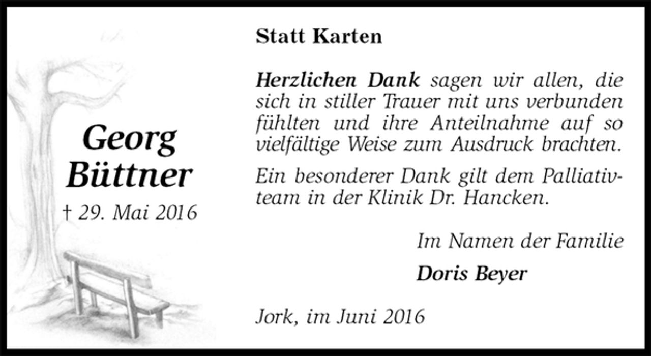 <p>Statt Karten<br />Herzlichen Dank sagen wir allen, die sich in stiller Trauer mit uns verbunden fühlten und ihre Anteilnahme auf so vielfältige Weise zum Ausdruck brachten.<br />Ein besonderer Dank gilt dem Palliativteam in der Klinik Dr. Hancken.<br />Im Namen der Familie<br />Doris Beyer<br />Jork, im Juni 2016<br />Georg<br />Büttner<br />† 29. Mai 2016</p>