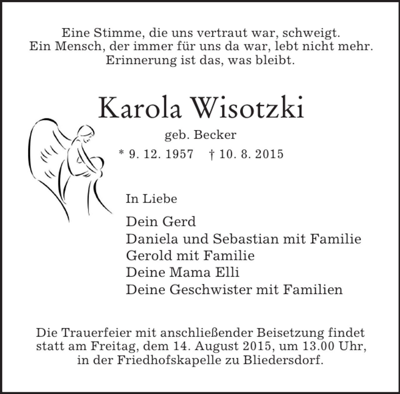 <p>Eine Stimme, die uns vertraut war, schweigt.<br />Ein Mensch, der immer für uns da war, lebt nicht mehr.<br />Erinnerung ist das, was bleibt.<br />Karola Wisotzki<br />geb. Becker<br />* 9. 12. 1957 † 10. 8. 2015<br />In Liebe<br />Dein Gerd<br />Daniela und Sebastian mit Familie<br />Gerold mit Familie<br />Deine Mama Elli<br />Deine Geschwister mit Familien<br />Die Trauerfeier mit anschließender Beisetzung findet<br />statt am Freitag, dem 14. August 2015, um 13.00 Uhr,<br />in der Friedhofskapelle zu Bliedersdorf.</p>