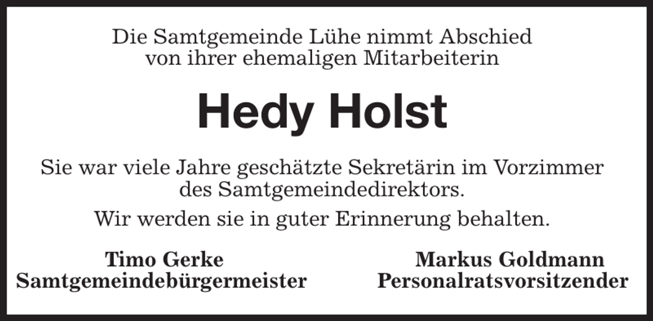 <p>Die Samtgemeinde Lühe nimmt Abschied<br />von ihrer ehemaligen Mitarbeiterin<br />Hedy Holst<br />Sie war viele Jahre geschätzte Sekretärin im Vorzimmer<br />des Samtgemeindedirektors.<br />Wir werden sie in guter Erinnerung behalten.<br />Timo Gerke Markus Goldmann<br />Samtgemeindebürgermeister Personalratsvorsitzender</p>