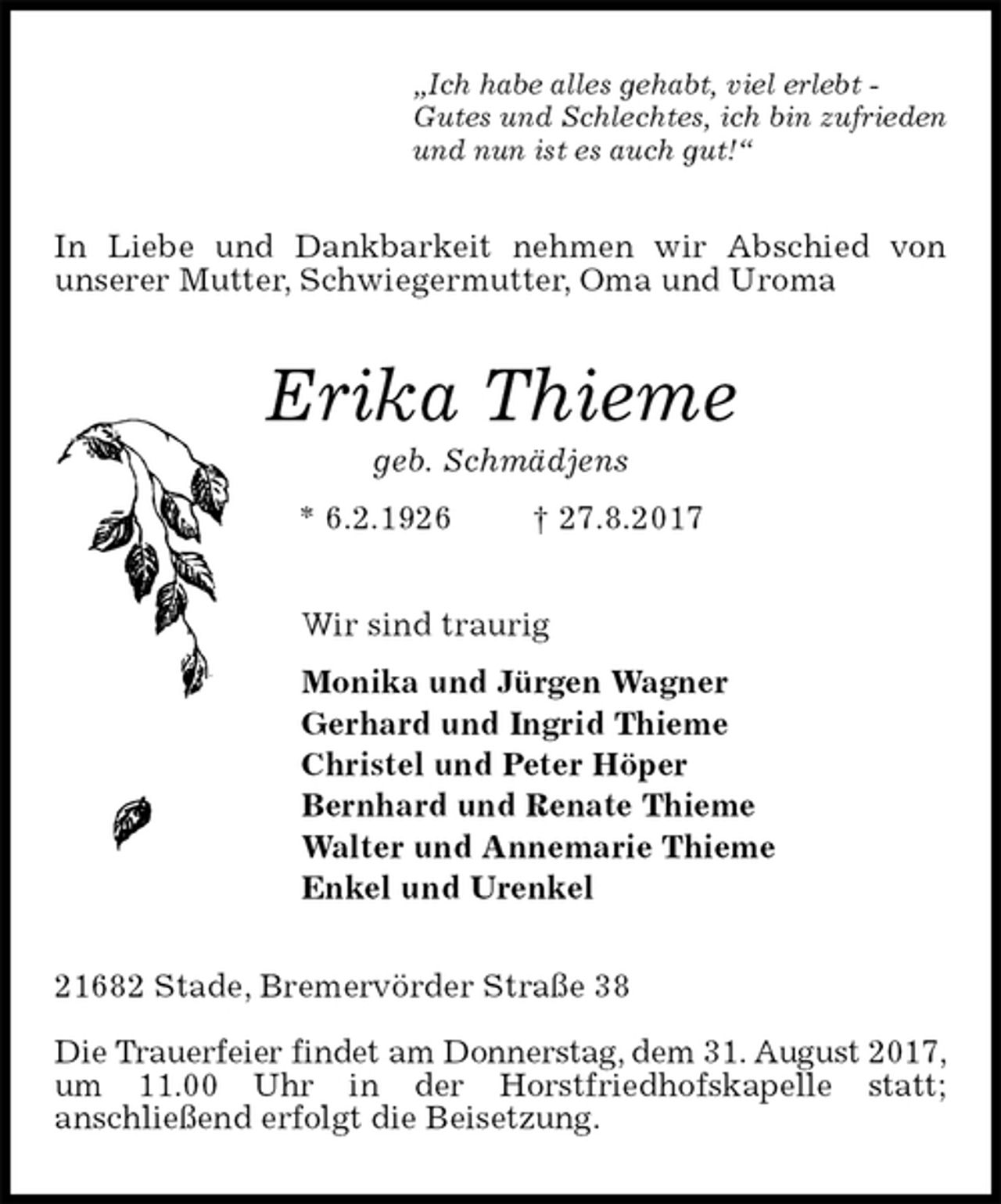 <p>„Ich habe alles gehabt, viel erlebt -<br />Gutes und Schlechtes, ich bin zufrieden<br />und nun ist es auch gut!“<br />In Liebe und Dankbarkeit nehmen wir Abschied von<br />unserer Mutter, Schwiegermutter, Oma und Uroma<br />Erika Thieme<br />geb. Schmädjens<br />* 6.2.1926 † 27.8.2017<br />Wir sind traurig<br />Monika und Jürgen Wagner<br />Gerhard und Ingrid Thieme<br />Christel und Peter Höper<br />Bernhard und Renate Thieme<br />Walter und Annemarie Thieme<br />Enkel und Urenkel<br />21682 Stade, Bremervörder Straße 38</p><p>Die Trauerfeier findet am Donnerstag, dem 31. August 2017, um 11.00 Uhr in der Horstfriedhofskapelle statt;<br />anschließend erfolgt die Beisetzung.</p>