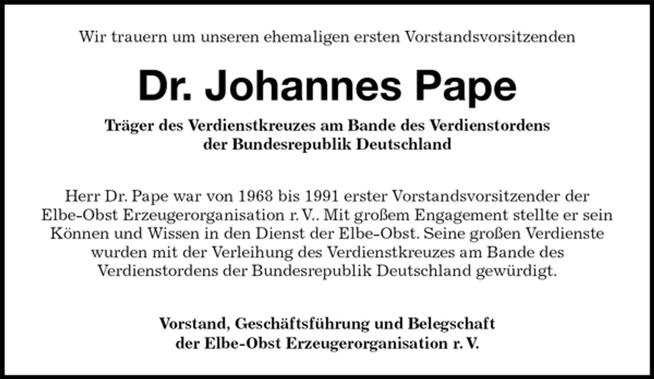 <p>Wir trauern um unseren ehemaligen ersten Vorstandsvorsitzenden</p><p>Dr. Johannes Pape<br />Träger des Verdienstkreuzes am Bande des Verdienstordens<br />der Bundesrepublik Deutschland<br />Herr Dr. Pape war von 1968 bis 1991 erster Vorstandsvorsitzender der<br />Elbe-Obst Erzeugerorganisation r. V.. Mit großem Engagement stellte er sein Können und Wissen in den Dienst der Elbe-Obst. Seine großen Verdienste<br />wurden mit der Verleihung des Verdienstkreuzes am Bande des<br />Verdienstordens der Bundesrepublik Deutschland gewürdigt.<br />Vorstand, Geschäftsführung und Belegschaft<br />der Elbe-Obst Erzeugerorganisation r. V.</p>