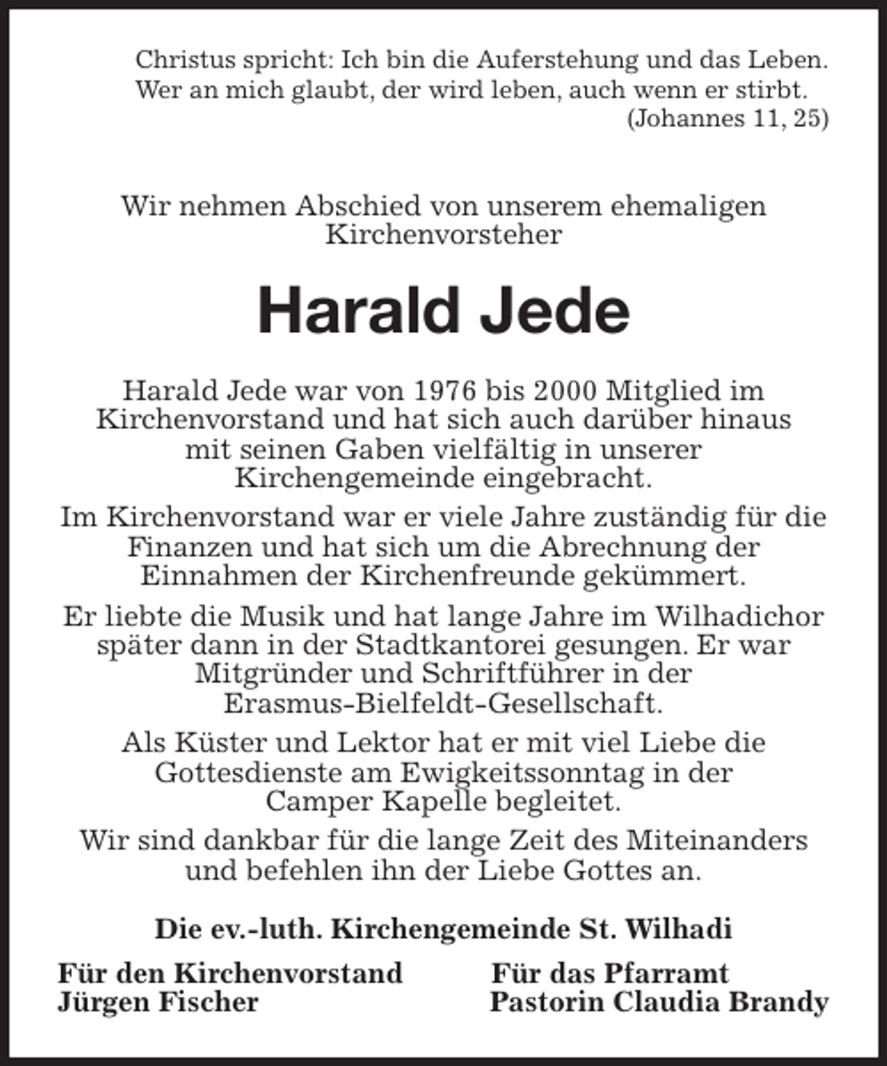 <p>Christus spricht: Ich bin die Auferstehung und das Leben.<br />Wer an mich glaubt, der wird leben, auch wenn er stirbt.<br />(Johannes 11, 25)</p>
<p>Wir nehmen Abschied von unserem ehemaligen<br />Kirchenvorsteher<br />Harald Jede<br />Harald Jede war von 1976 bis 2000 Mitglied im<br />Kirchenvorstand und hat sich auch darüber hinaus<br />mit seinen Gaben vielfältig in unserer<br />Kirchengemeinde eingebracht.<br />Im Kirchenvorstand war er viele Jahre zuständig für die Finanzen und hat sich um die Abrechnung der<br />Einnahmen der Kirchenfreunde gekümmert.<br />Er liebte die Musik und hat lange Jahre im Wilhadichor später dann in der Stadtkantorei gesungen. Er war<br />Mitgründer und Schriftführer in der<br />Erasmus-Bielfeldt-Gesellschaft.<br />Als Küster und Lektor hat er mit viel Liebe die<br />Gottesdienste am Ewigkeitssonntag in der<br />Camper Kapelle begleitet.<br />Wir sind dankbar für die lange Zeit des Miteinanders und befehlen ihn der Liebe Gottes an.<br />Die ev.-luth. Kirchengemeinde St. Wilhadi<br />Für den Kirchenvorstand Für das Pfarramt<br />Jürgen Fischer Pastorin Claudia Brandy</p>