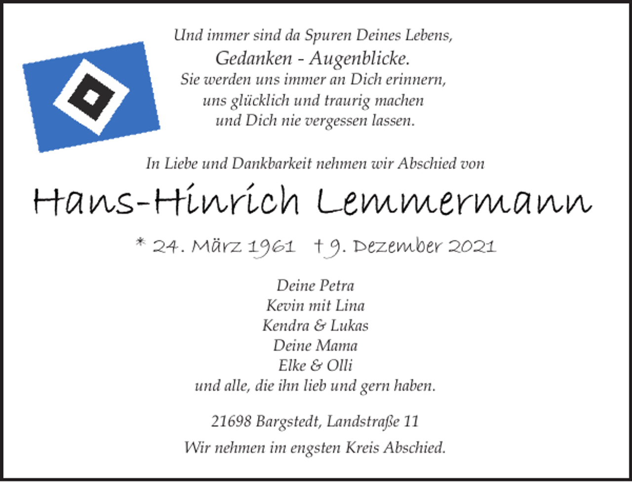 <p>Und immer sind da Spuren Deines Lebens,<br />Gedanken - Augenblicke.<br />Sie werden uns immer an Dich erinnern,<br />uns glücklich und traurig machen<br />und Dich nie vergessen lassen.<br />In Liebe und Dankbarkeit nehmen wir Abschied von<br />Hans-Hinrich Lemmermann<br />* 24. März 1961 † 9. Dezember 2021<br />Deine Petra<br />Kevin mit Lina<br />Kendra &amp; Lukas<br />Deine Mama<br />Elke &amp; Olli<br />und alle, die ihn lieb und gern haben.<br />21698 Bargstedt, Landstraße 11<br />Wir nehmen im engsten Kreis Abschied.</p>
